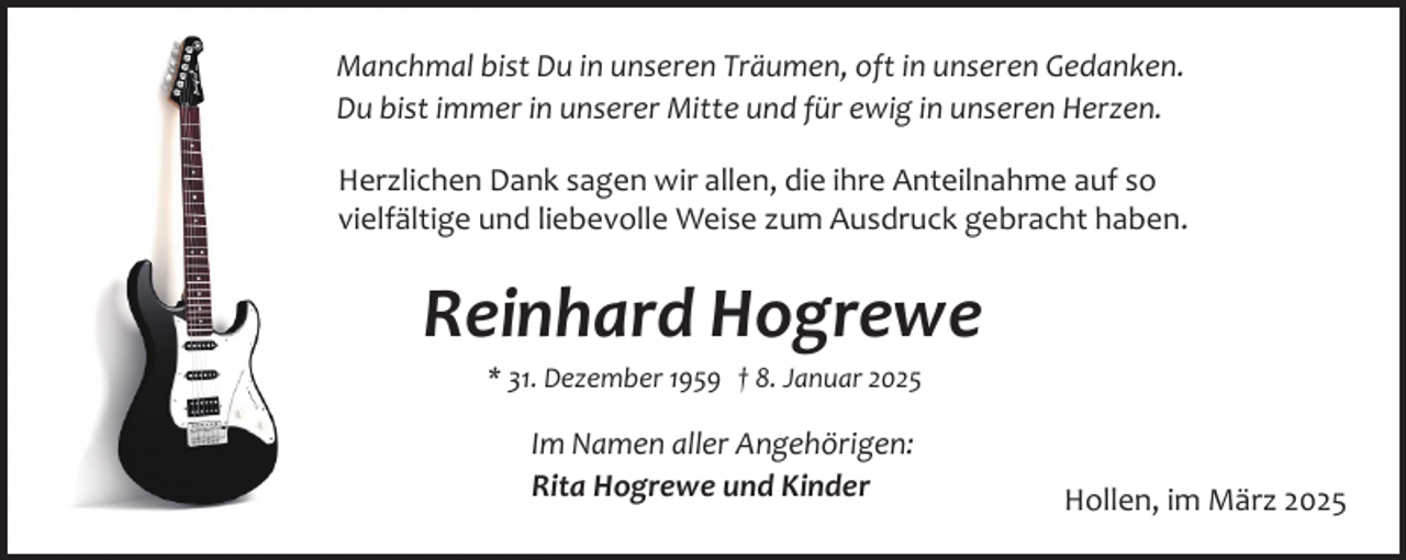 <p>Manchmal bist Du in unseren Träumen, oft in unseren Gedanken.<br />Du bist immer in unserer Mitte und für ewig in unseren Herzen.<br />Herzlichen Dank sagen wir allen, die ihre Anteilnahme auf so<br />vielfältige und liebevolle Weise zum Ausdruck gebracht haben.</p><p>Reinhard Hogrewe<br />* 31. Dezember 1959 † 8. Januar 2025</p><p>Im Namen aller Angehörigen:<br />Rita Hogrewe und Kinder</p><p>Hollen, im März 2025</p>