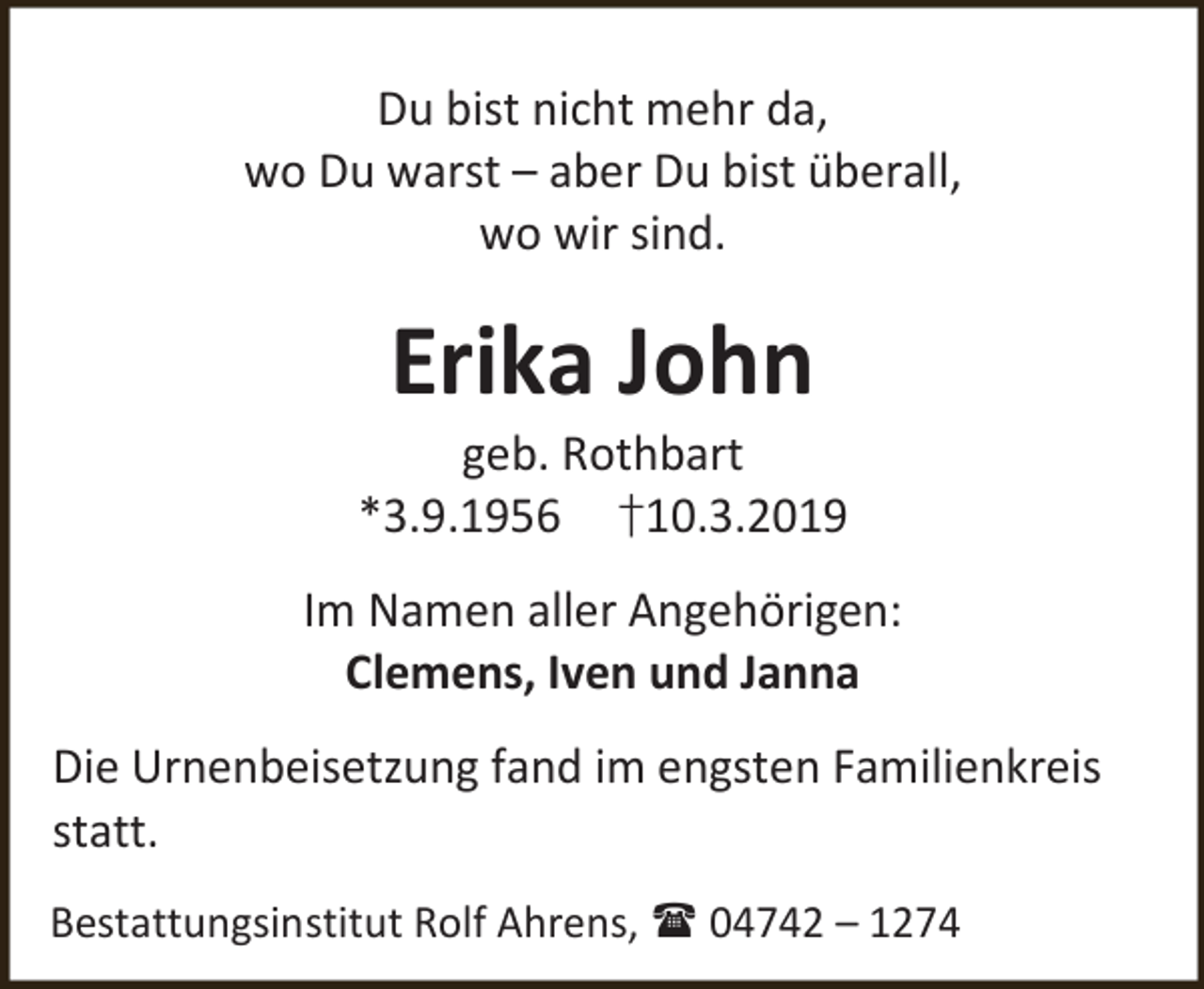 <p>Du bist nicht mehr da,<br />wo Du warst – aber Du bist überall,<br />wo wir sind.</p><p>Erika John</p><p>geb. Rothbart<br />*3.9.1956 †10.3.2019<br />Im Namen aller Angehörigen:<br />Clemens, Iven und Janna<br />Die Urnenbeisetzung fand im engsten Familienkreis<br />statt.<br />Bestattungsinstitut Rolf Ahrens,  04742 – 1274</p>