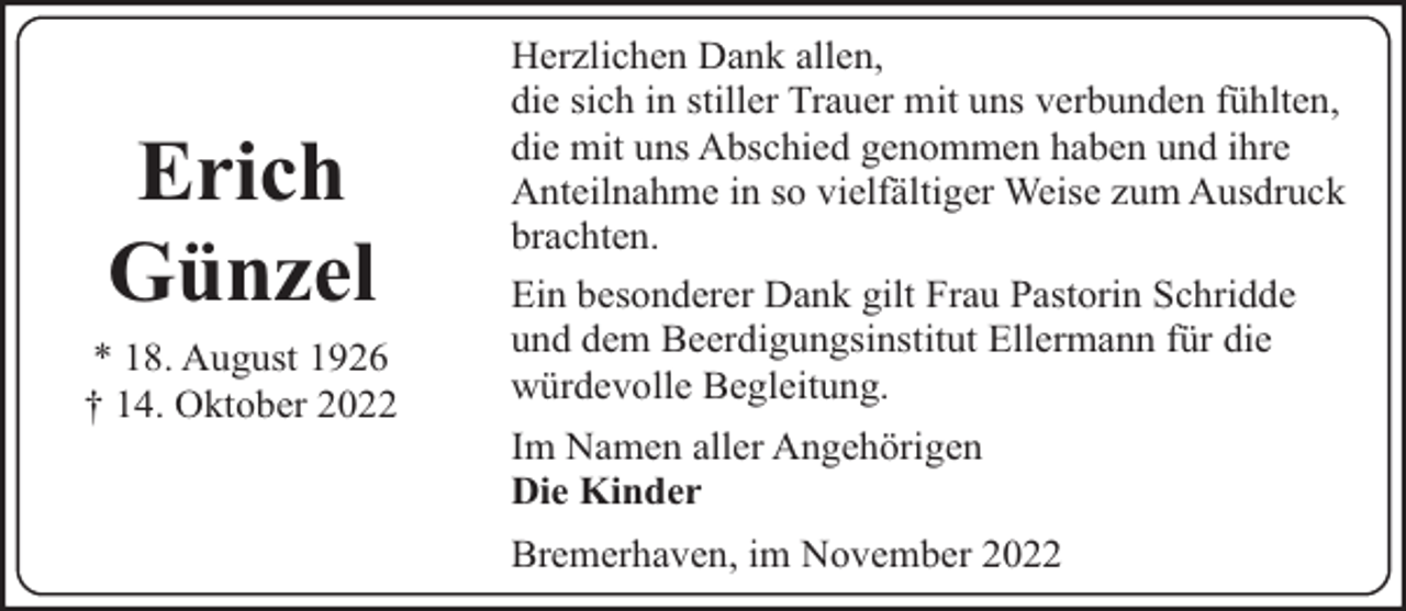 <p>Erich<br />Günzel<br />* 18. August 1926<br />† 14. Oktober 2022</p><p>Herzlichen Dank allen,<br />die sich in stiller Trauer mit uns verbunden fühlten,<br />die mit uns Abschied genommen haben und ihre<br />Anteilnahme in so vielfältiger Weise zum Ausdruck<br />brachten.<br />Ein besonderer Dank gilt Frau Pastorin Schridde<br />und dem Beerdigungsinstitut Ellermann für die<br />würdevolle Begleitung.<br />Im Namen aller Angehörigen<br />Die Kinder<br />Bremerhaven, im November 2022</p>