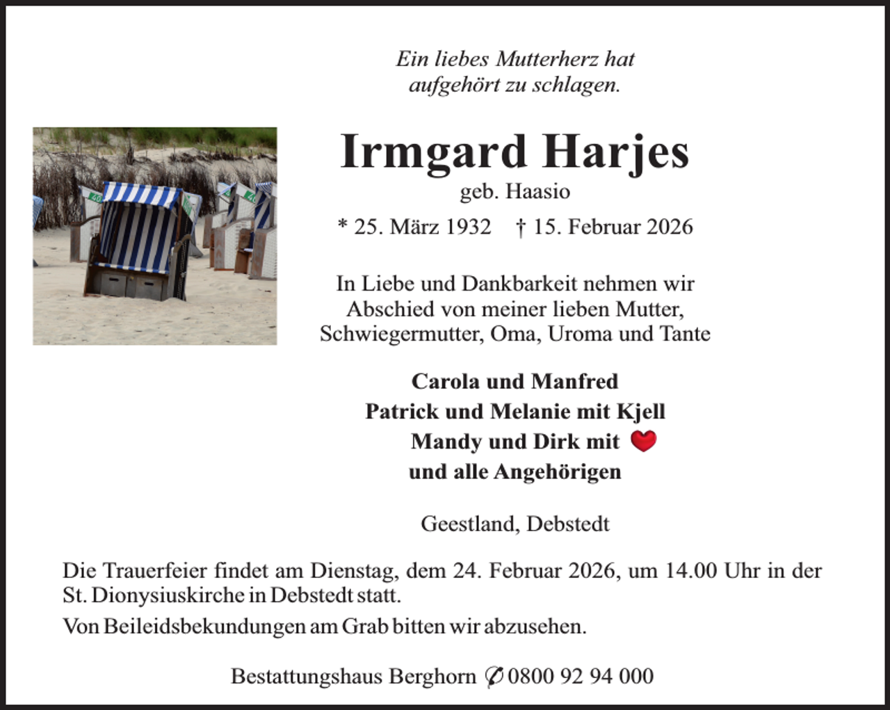 <p>Ein liebes Mutterherz hat<br />aufgehört zu schlagen.</p><p>Irmgard Harjes<br />geb. Haasio</p><p>* 25. März 1932</p><p>† 15. Februar 2026</p><p>In Liebe und Dankbarkeit nehmen wir<br />Abschied von meiner lieben Mutter,<br />Schwiegermutter, Oma, Uroma und Tante<br />Carola und Manfred<br />Patrick und Melanie mit Kjell<br />Mandy und Dirk mit<br />und alle Angehörigen<br />Geestland, Debstedt<br />Die Trauerfeier findet am Dienstag, dem 24. Februar 2026, um 14.00 Uhr in der<br />St. Dionysiuskirche in Debstedt statt.<br />Von Beileidsbekundungen am Grab bitten wir abzusehen.<br />Bestattungshaus Berghorn * 0800 92 94 000</p>