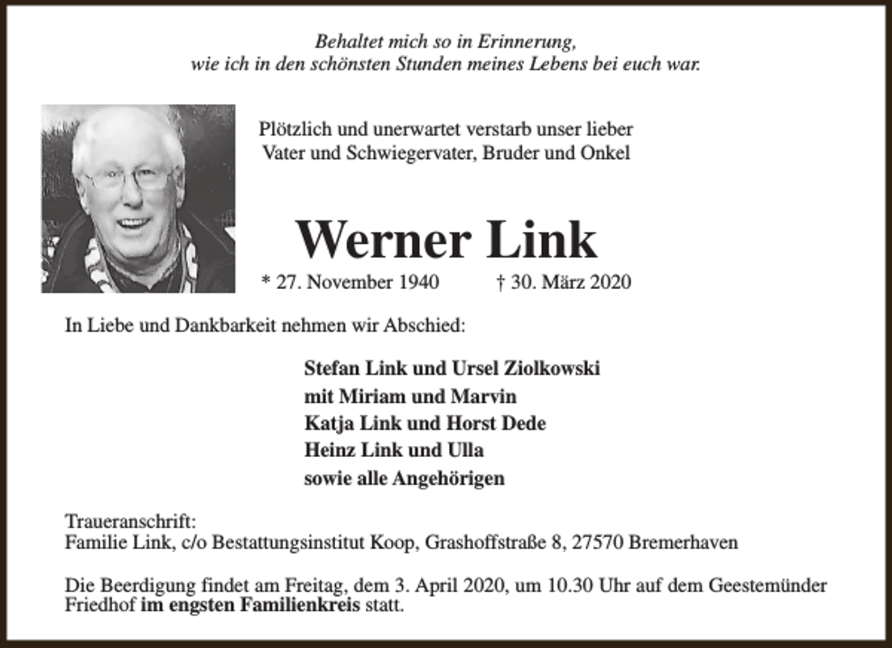 <p>Behaltet mich so in Erinnerung,<br />wie ich in den schönsten Stunden meines Lebens bei euch war.<br />Plötzlich und unerwartet verstarb unser lieber<br />Vater und Schwiegervater, Bruder und Onkel</p><p>Werner Link</p><p>* 27. November 1940</p><p>† 30. März 2020</p><p>In Liebe und Dankbarkeit nehmen wir Abschied:<br />Stefan Link und Ursel Ziolkowski<br />mit Miriam und Marvin<br />Katja Link und Horst Dede<br />Heinz Link und Ulla<br />sowie alle Angehörigen<br />Traueranschrift:<br />Familie Link, c/o Bestattungsinstitut Koop, Grashoffstraße 8, 27570 Bremerhaven<br />Die Beerdigung findet am Freitag, dem 3. April 2020, um 10.30 Uhr auf dem Geestemünder<br />Friedhof im engsten Familienkreis statt.</p>