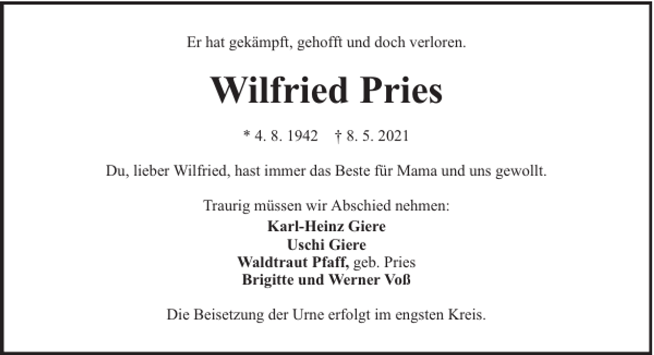 <p>Er hat gekämpft, gehofft und doch verloren.</p><p>Wilfried Pries<br />* 4. 8. 1942 † 8. 5. 2021<br />Du, lieber Wilfried, hast immer das Beste für Mama und uns gewollt.<br />Traurig müssen wir Abschied nehmen:<br />Karl-Heinz Giere<br />Uschi Giere<br />Waldtraut Pfaff, geb. Pries<br />Brigitte und Werner Voß<br />Die Beisetzung der Urne erfolgt im engsten Kreis.</p>