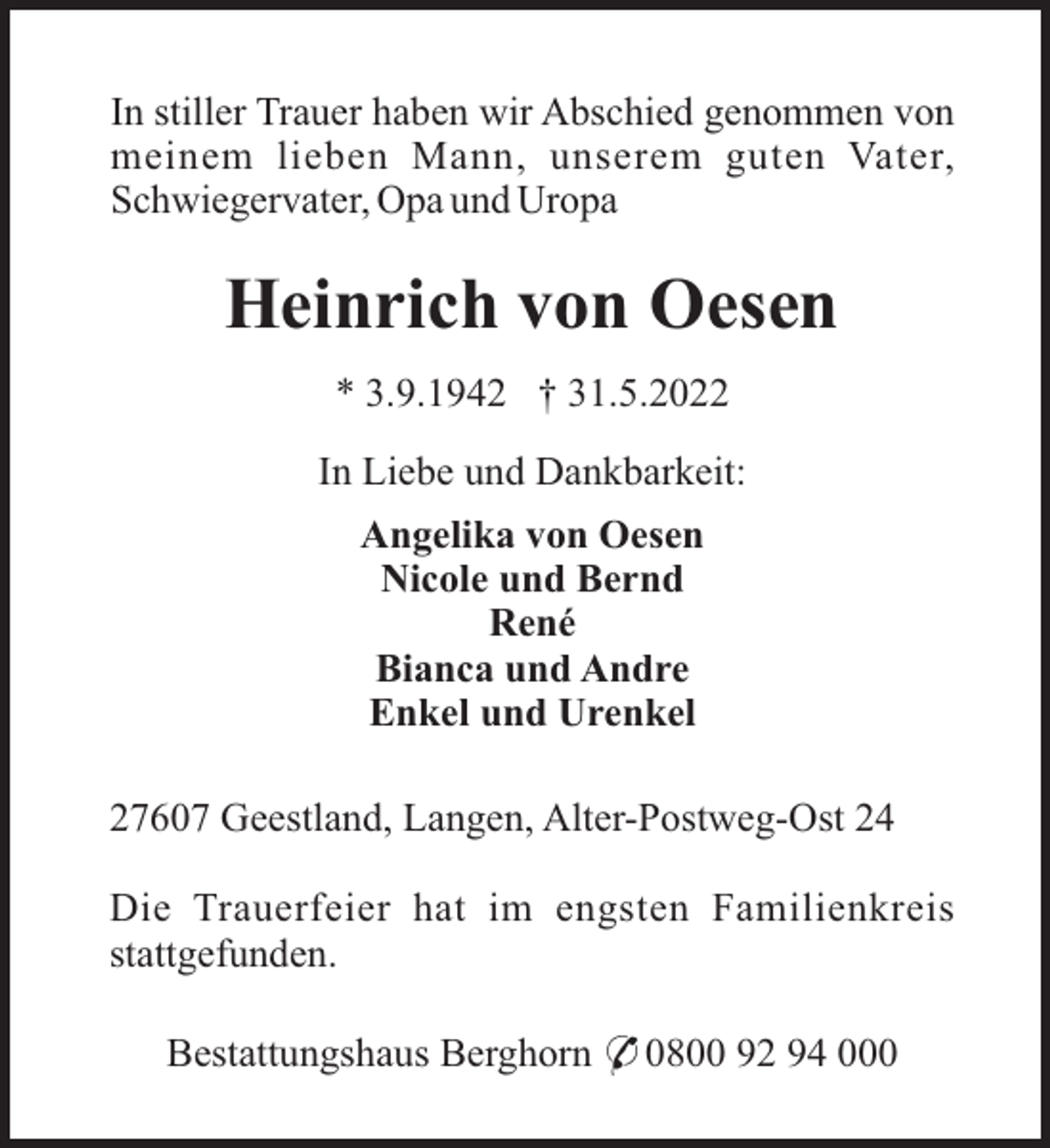 <p>In stiller Trauer haben wir Abschied genommen von<br />meinem lieben Mann, unserem guten Vater,<br />Schwiegervater, Opa und Uropa</p><p>Heinrich von Oesen<br />* 3.9.1942 † 31.5.2022<br />In Liebe und Dankbarkeit:<br />Angelika von Oesen<br />Nicole und Bernd<br />René<br />Bianca und Andre<br />Enkel und Urenkel<br />27607 Geestland, Langen, Alter-Postweg-Ost 24<br />Die Trauerfeier hat im engsten Familienkreis<br />stattgefunden.<br />Bestattungshaus Berghorn * 0800 92 94 000</p>