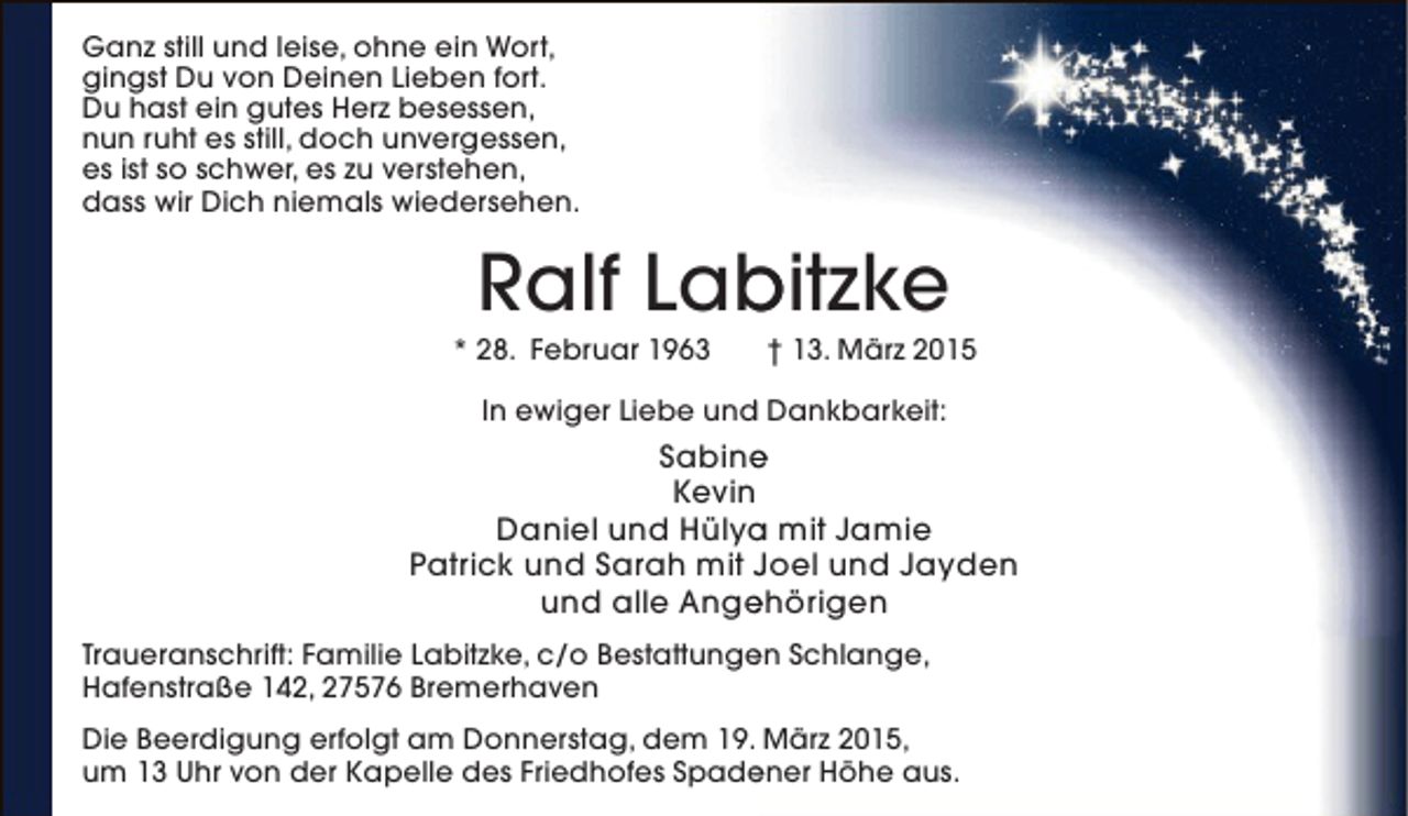 <p>Ganz still und leise, ohne ein Wort,<br />gingst Du von Deinen Lieben fort.<br />Du hast ein gutes Herz besessen,<br />nun ruht es still, doch unvergessen,<br />es ist so schwer, es zu verstehen,<br />dass wir Dich niemals wiedersehen.</p>
<p>Ralf Labitzke<br />b</p>
<p>* 28. Februar 1963</p>
<p>† 13. März 2015</p>
<p>d<br />In ewiger Liebe und Dankbarkeit:</p>
<p>Sabine<br />e<br />Kevin<br />Daniel und Hülya mit Jamie<br />a<br />Patrick und Sarah mit Joel und Jayden<br />und alle Angehörigen<br />e<br />Traueranschrift: Familie Labitzke, c/o Bestattungen Schlange,<br />e<br />Hafenstraße 142, 27576 Bremerhaven<br />Die Beerdigung erfolgt am Donnerstag, dem 19. März 2015,<br />um 13 Uhr von der Kapelle des Friedhofes Spadener Höhe aus.<br />e</p>