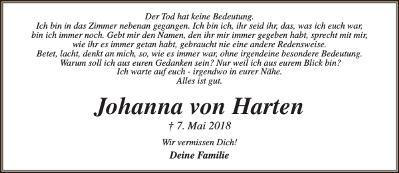 <p>Der Tod hat keine Bedeutung.<br />Ich bin in das Zimmer nebenan gegangen. Ich bin ich, ihr seid ihr, das, was ich euch war,<br />bin ich immer noch. Gebt mir den Namen, den ihr mir immer gegeben habt, sprecht mit mir,<br />wie ihr es immer getan habt, gebraucht nie eine andere Redensweise.<br />Betet, lacht, denkt an mich, so, wie es immer war, ohne irgendeine besondere Bedeutung.<br />Warum soll ich aus euren Gedanken sein? Nur weil ich aus eurem Blick bin?<br />Ich warte auf euch - irgendwo in eurer Nähe.<br />Alles ist gut.</p><p>Johanna von Harten<br />† 7. Mai 2018</p><p>Wir vermissen Dich!</p><p>Deine Familie</p>