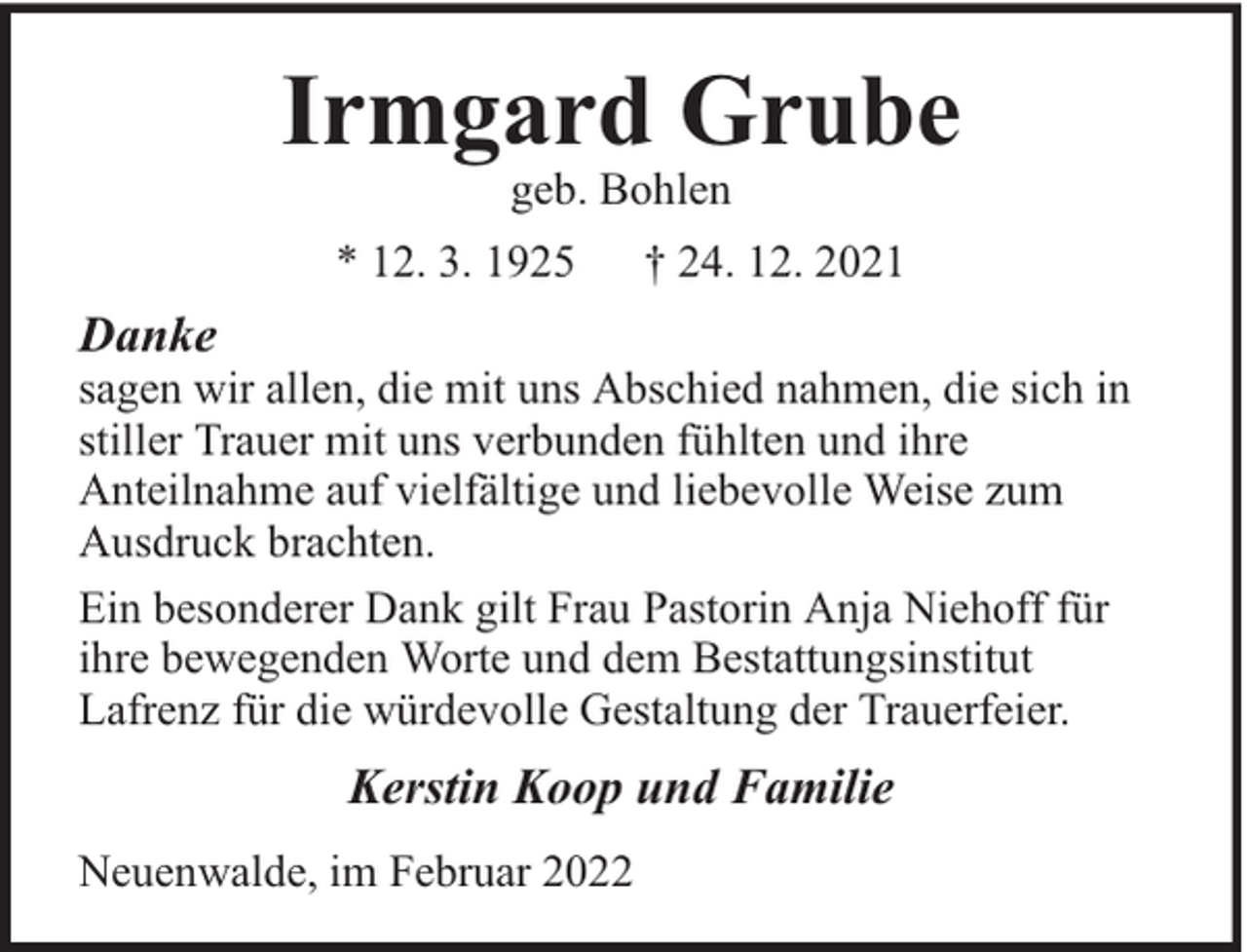 <p>Irmgard Grube<br />geb. Bohlen</p><p>* 12. 3. 1925</p><p>† 24. 12. 2021</p><p>Danke</p><p>sagen wir allen, die mit uns Abschied nahmen, die sich in<br />stiller Trauer mit uns verbunden fühlten und ihre<br />Anteilnahme auf vielfältige und liebevolle Weise zum<br />Ausdruck brachten.<br />Ein besonderer Dank gilt Frau Pastorin Anja Niehoff für<br />ihre bewegenden Worte und dem Bestattungsinstitut<br />Lafrenz für die würdevolle Gestaltung der Trauerfeier.</p><p>Kerstin Koop und Familie<br />Neuenwalde, im Februar 2022</p>