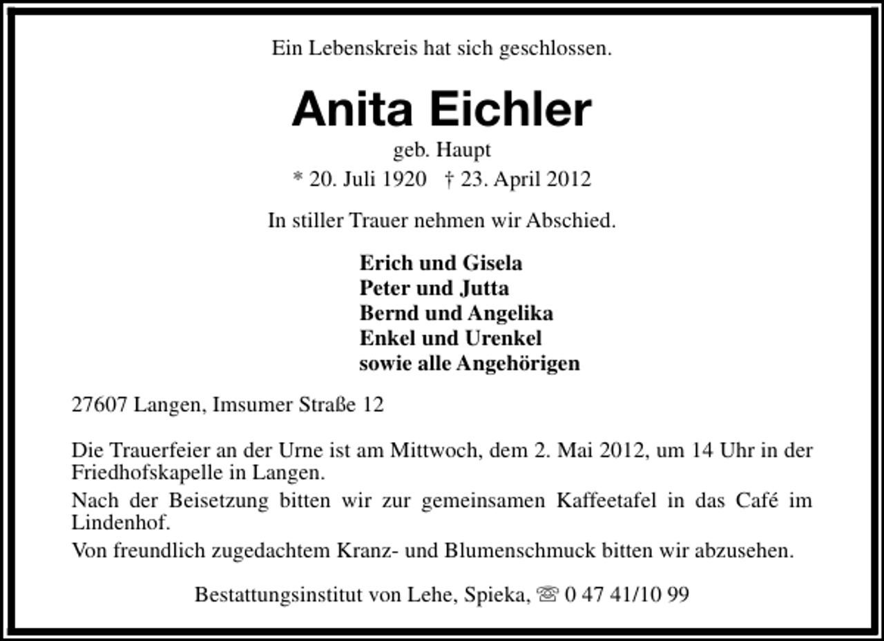 <p>Ein Lebenskreis hat sich geschlossen.</p><p>Anita Eichler<br />geb. Haupt<br />* 20. Juli 1920 † 23. April 2012</p><p>In stiller Trauer nehmen wir Abschied.<br />Erich und Gisela<br />Peter und Jutta<br />Bernd und Angelika<br />Enkel und Urenkel<br />sowie alle Angehörigen<br />27607 Langen, Imsumer Straße 12<br />Die Trauerfeier an der Urne ist am Mittwoch, dem 2. Mai 2012, um 14 Uhr in der<br />Friedhofskapelle in Langen.<br />Nach der Beisetzung bitten wir zur gemeinsamen Kaffeetafel in das Café im<br />Lindenhof.<br />Von freundlich zugedachtem Kranz- und Blumenschmuck bitten wir abzusehen.<br />Bestattungsinstitut von Lehe, Spieka, s 0 47 41/10 99</p>