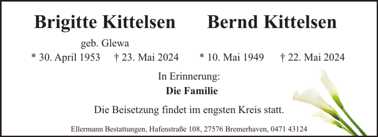 <p>Brigitte Kittelsen<br />geb. Glewa<br />* 30. April 1953 † 23. Mai 2024</p><p>Bernd Kittelsen<br />* 10. Mai 1949</p><p>† 22. Mai 2024</p><p>In Erinnerung:<br />Die Familie<br />Die Beisetzung findet im engsten Kreis statt.<br />Ellermann Bestattungen, Hafenstraße 108, 27576 Bremerhaven, 0471 43124</p>