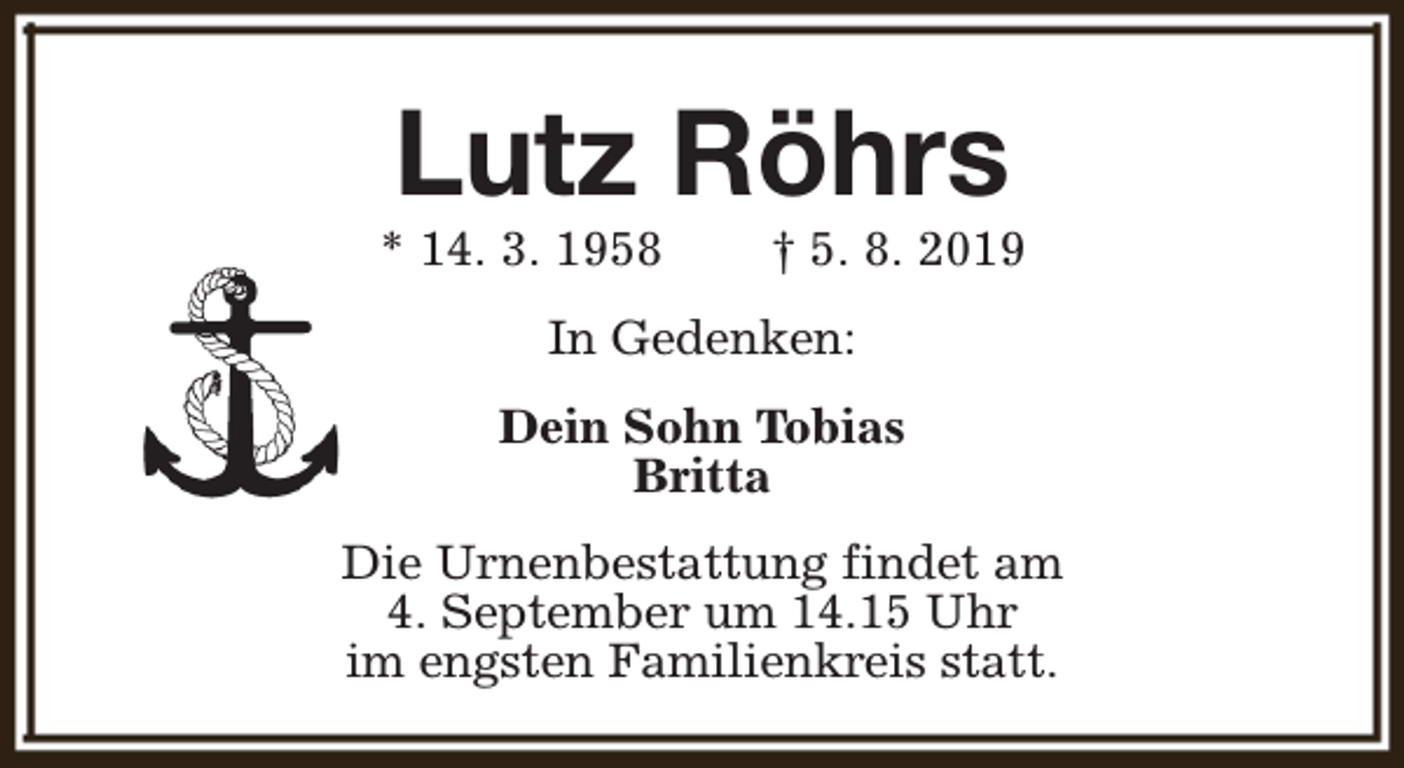 <p>Lutz Röhrs</p><p>* 14. 3. 1958</p><p>† 5. 8. 2019</p><p>In Gedenken:<br />Dein Sohn Tobias<br />Britta<br />Die Urnenbestattung findet am<br />4. September um 14.15 Uhr<br />im engsten Familienkreis statt.</p>