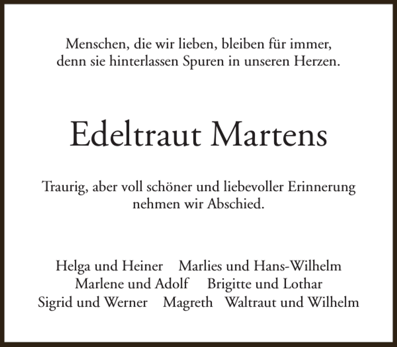<p>Menschen, die wir lieben, bleiben für immer,<br />denn sie hinterlassen Spuren in unseren Herzen.</p><p>Edeltraut Martens<br />Traurig, aber voll schöner und liebevoller Erinnerung<br />nehmen wir Abschied.</p><p>Helga und Heiner Marlies und Hans-Wilhelm<br />Marlene und Adolf Brigitte und Lothar<br />Sigrid und Werner Magreth Waltraut und Wilhelm</p>