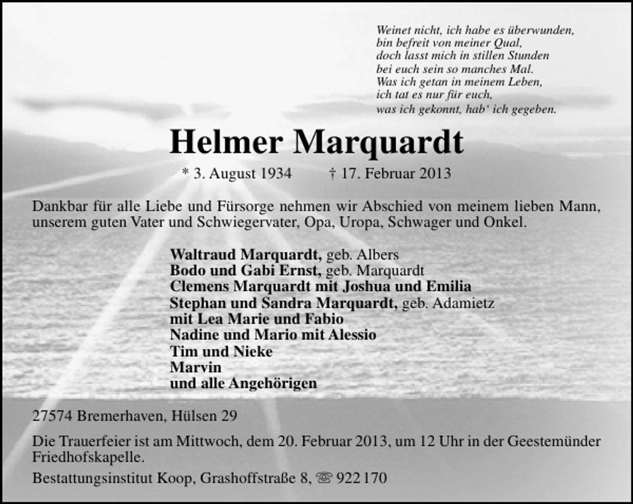 <p>Weinet nicht, ich habe es überwunden,<br />bin befreit von meiner Qual,<br />doch lasst mich in stillen Stunden<br />bei euch sein so manches Mal.<br />Was ich getan in meinem Leben,<br />ich tat es nur für euch,<br />was ich gekonnt, hab‘ ich gegeben.</p><p>Helmer Marquardt<br />* 3. August 1934</p><p>† 17. Februar 2013</p><p>Dankbar für alle Liebe und Fürsorge nehmen wir Abschied von meinem lieben Mann,<br />unserem guten Vater und Schwiegervater, Opa, Uropa, Schwager und Onkel.<br />Waltraud Marquardt, geb. Albers<br />Bodo und Gabi Ernst, geb. Marquardt<br />Clemens Marquardt mit Joshua und Emilia<br />Stephan und Sandra Marquardt, geb. Adamietz<br />mit Lea Marie und Fabio<br />Nadine und Mario mit Alessio<br />Tim und Nieke<br />Marvin<br />und alle Angehörigen<br />27574 Bremerhaven, Hülsen 29<br />Die Trauerfeier ist am Mittwoch, dem 20. Februar 2013, um 12 Uhr in der Geestemünder<br />Friedhofskapelle.<br />Bestattungsinstitut Koop, Grashoffstraße 8,  922 170</p>