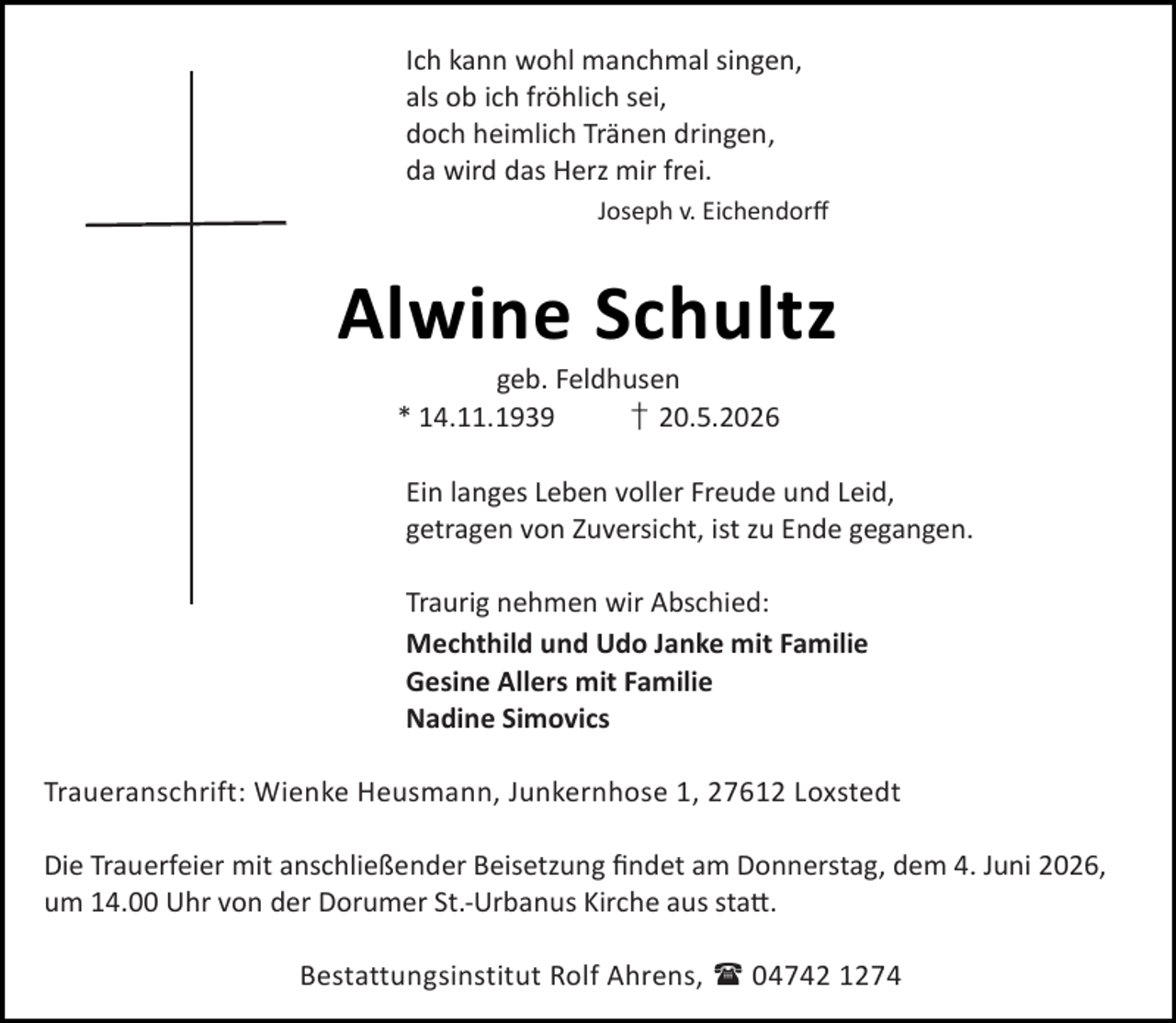 <p>Ich kann wohl manchmal singen,<br />als ob ich fröhlich sei,<br />doch heimlich Tränen dringen,<br />da wird das Herz mir frei.<br />Joseph v. Eichendorﬀ</p><p>Alwine Schultz<br />geb. Feldhusen<br />* 14.11.1939<br />† 20.5.2026</p><p>Ein langes Leben voller Freude und Leid,<br />getragen von Zuversicht, ist zu Ende gegangen.<br />Traurig nehmen wir Abschied:<br />Mechthild und Udo Janke mit Familie<br />Gesine Allers mit Familie<br />Nadine Simovics<br />Traueranschrift: Wienke Heusmann, Junkernhose 1, 27612 Loxstedt<br />Die Trauerfeier mit anschließender Beisetzung ﬁndet am Donnerstag, dem 4. Juni 2026,<br />um 14.00 Uhr von der Dorumer St.-Urbanus Kirche aus sta .<br />Bestattungsinstitut Rolf Ahrens,  04742 1274</p>