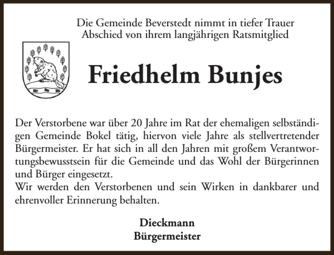 <p>Die Gemeinde Beverstedt nimmt in tiefer Trauer<br />Abschied von ihrem langjährigen Ratsmitglied</p><p>Friedhelm Bunjes<br />Der Verstorbene war über 20 Jahre im Rat der ehemaligen selbständigen Gemeinde Bokel tätig, hiervon viele Jahre als stellvertretender<br />Bürgermeister. Er hat sich in all den Jahren mit großem Verantwortungsbewusstsein für die Gemeinde und das Wohl der Bürgerinnen<br />und Bürger eingesetzt.<br />Wir werden den Verstorbenen und sein Wirken in dankbarer und<br />ehrenvoller Erinnerung behalten.<br />Dieckmann<br />Bürgermeister</p>