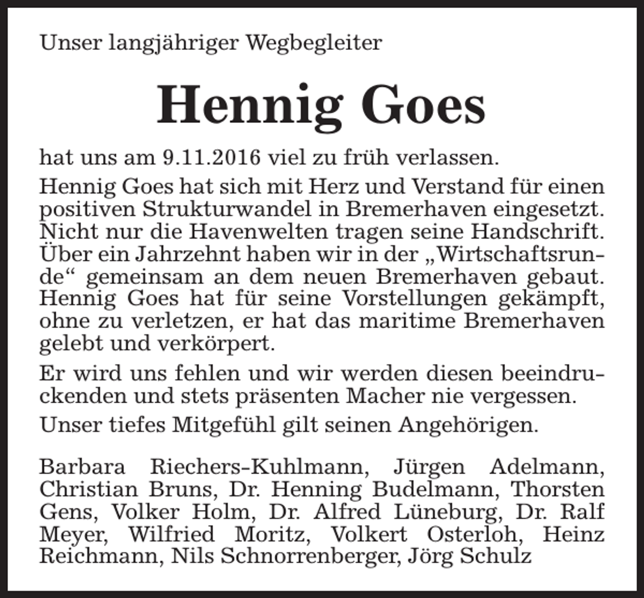 <p>Unser langjähriger Wegbegleiter</p><p>Hennig Goes<br />hat uns am 9.11.2016 viel zu früh verlassen.<br />Hennig Goes hat sich mit Herz und Verstand für einen<br />positiven Strukturwandel in Bremerhaven eingesetzt.<br />Nicht nur die Havenwelten tragen seine Handschrift.<br />Über ein Jahrzehnt haben wir in der „Wirtschaftsrunde“ gemeinsam an dem neuen Bremerhaven gebaut.<br />Hennig Goes hat für seine Vorstellungen gekämpft,<br />ohne zu verletzen, er hat das maritime Bremerhaven<br />gelebt und verkörpert.<br />Er wird uns fehlen und wir werden diesen beeindruckenden und stets präsenten Macher nie vergessen.<br />Unser tiefes Mitgefühl gilt seinen Angehörigen.<br />Barbara Riechers-Kuhlmann, Jürgen Adelmann,<br />Christian Bruns, Dr. Henning Budelmann, Thorsten<br />Gens, Volker Holm, Dr. Alfred Lüneburg, Dr. Ralf<br />Meyer, Wilfried Moritz, Volkert Osterloh, Heinz<br />Reichmann, Nils Schnorrenberger, Jörg Schulz</p>