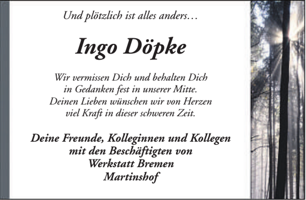 <p>Und plötzlich ist alles anders…</p><p>Ingo Döpke<br />Wir vermissen Dich und behalten Dich<br />in Gedanken fest in unserer Mitte.<br />Deinen Lieben wünschen wir von Herzen<br />viel Kraft in dieser schweren Zeit.</p><p>Deine Freunde, Kolleginnen und Kollegen<br />mit den Beschäftigten von<br />Werkstatt Bremen<br />Martinshof</p>