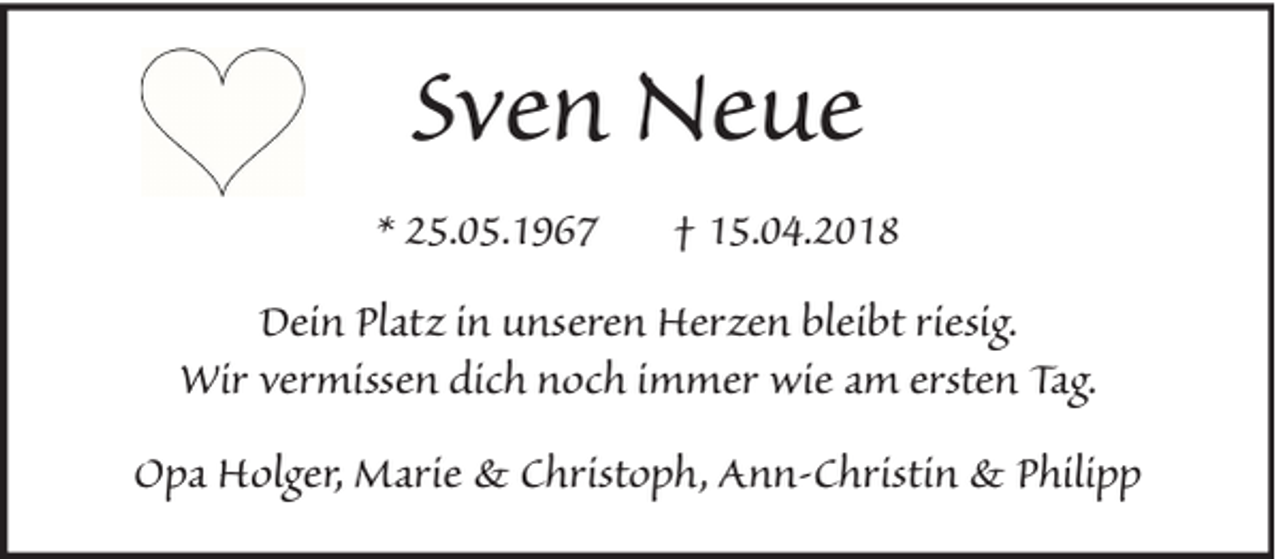 <p>Sven Neue<br />* 25.05.1967</p><p>† 15.04.2018</p><p>Dein Platz in unseren Herzen bleibt riesig.<br />Wir vermissen dich noch immer wie am ersten Tag.<br />Opa Holger, Marie &amp; Christoph, Ann-Christin &amp; Philipp</p>