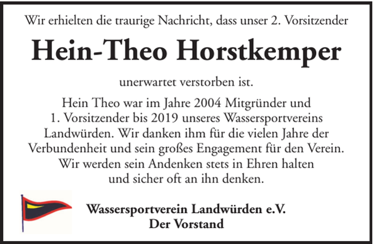 <p>Wir erhielten die traurige Nachricht, dass unser 2. Vorsitzender</p><p>Hein-Theo Horstkemper<br />unerwartet verstorben ist.<br />Hein Theo war im Jahre 2004 Mitgründer und<br />1. Vorsitzender bis 2019 unseres Wassersportvereins<br />Landwürden. Wir danken ihm für die vielen Jahre der<br />Verbundenheit und sein großes Engagement für den Verein.<br />Wir werden sein Andenken stets in Ehren halten<br />und sicher oft an ihn denken.<br />Wassersportverein Landwürden e.V.<br />Der Vorstand</p>