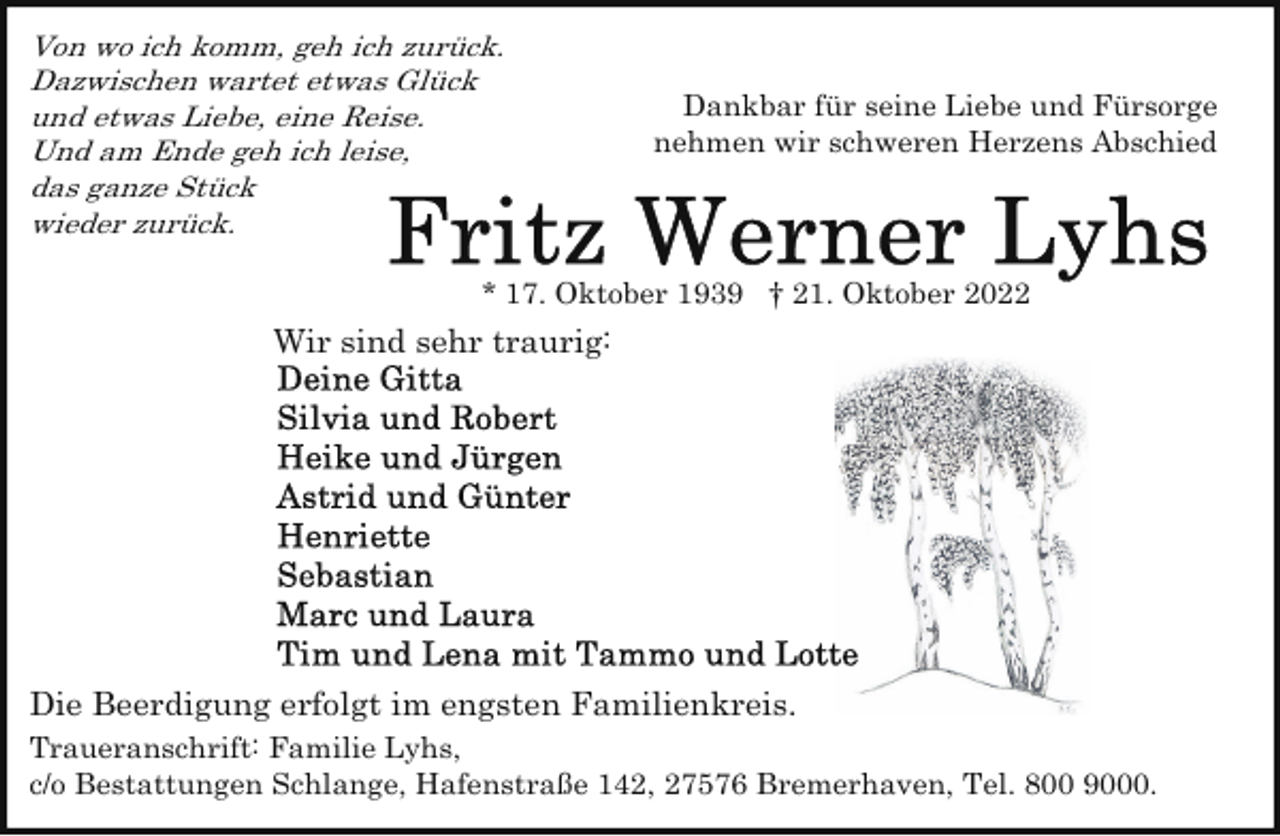 <p>Von wo ich komm, geh ich zurück.<br />Dazwischen wartet etwas Glück<br />und etwas Liebe, eine Reise.<br />Und am Ende geh ich leise,<br />das ganze Stück<br />wieder zurück.</p><p>Dankbar für seine Liebe und Fürsorge<br />nehmen wir schweren Herzens Abschied</p><p>* 17. Oktober 1939 † 21. Oktober 2022</p><p>Wir sind sehr traurig:</p><p>Die Beerdigung erfolgt im engsten Familienkreis.<br />Traueranschrift: Familie Lyhs,<br />c/o Bestattungen Schlange, Hafenstraße 142, 27576 Bremerhaven, Tel. 800 9000.</p>