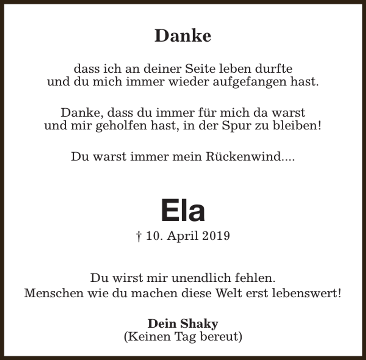 <p>Danke<br />dass ich an deiner Seite leben durfte<br />und du mich immer wieder aufgefangen hast.<br />Danke, dass du immer für mich da warst<br />und mir geholfen hast, in der Spur zu bleiben!<br />Du warst immer mein Rückenwind....</p><p>Ela</p><p>† 10. April 2019<br />Du wirst mir unendlich fehlen.<br />Menschen wie du machen diese Welt erst lebenswert!<br />Dein Shaky<br />(Keinen Tag bereut)</p>