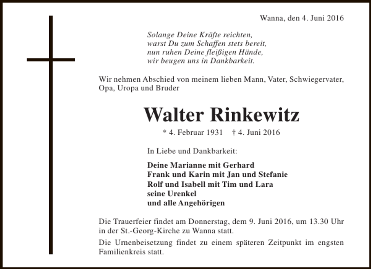 <p>Wanna, den 4. Juni 2016<br />Solange Deine Kräfte reichten,<br />warst Du zum Schaffen stets bereit,<br />nun ruhen Deine fleißigen Hände,<br />wir beugen uns in Dankbarkeit.<br />Wir nehmen Abschied von meinem lieben Mann, Vater, Schwiegervater,<br />Opa, Uropa und Bruder</p><p>Walter Rinkewitz<br />* 4. Februar 1931</p><p>† 4. Juni 2016</p><p>In Liebe und Dankbarkeit:<br />Deine Marianne mit Gerhard<br />Frank und Karin mit Jan und Stefanie<br />Rolf und Isabell mit Tim und Lara<br />seine Urenkel<br />und alle Angehörigen<br />Die Trauerfeier findet am Donnerstag, dem 9. Juni 2016, um 13.30 Uhr<br />in der St.-Georg-Kirche zu Wanna statt.<br />Die Urnenbeisetzung findet zu einem späteren Zeitpunkt im engsten<br />Familienkreis statt.</p>