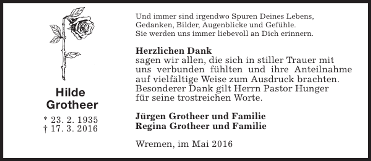 <p>Und immer sind irgendwo Spuren Deines Lebens,<br />Gedanken, Bilder, Augenblicke und Gefühle.<br />Sie werden uns immer liebevoll an Dich erinnern.</p><p>Hilde<br />Grotheer<br />* 23. 2. 1935<br />† 17. 3. 2016</p><p>Herzlichen Dank<br />sagen wir allen, die sich in stiller Trauer mit<br />uns verbunden fühlten und ihre Anteilnahme<br />auf vielfältige Weise zum Ausdruck brachten.<br />Besonderer Dank gilt Herrn Pastor Hunger<br />für seine trostreichen Worte.<br />Jürgen Grotheer und Familie<br />Regina Grotheer und Familie<br />Wremen, im Mai 2016</p>