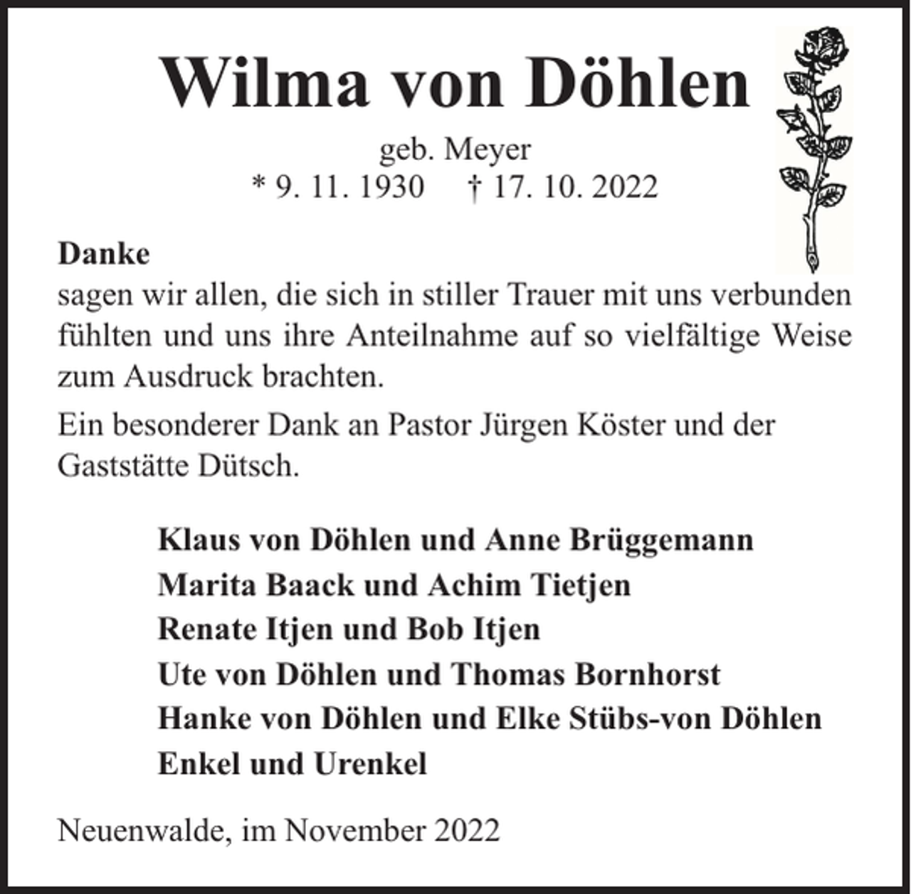 <p>Wilma von Döhlen<br />geb. Meyer<br />* 9. 11. 1930 † 17. 10. 2022</p><p>Danke<br />sagen wir allen, die sich in stiller Trauer mit uns verbunden<br />fühlten und uns ihre Anteilnahme auf so vielfältige Weise<br />zum Ausdruck brachten.<br />Ein besonderer Dank an Pastor Jürgen Köster und der<br />Gaststätte Dütsch.<br />Klaus von Döhlen und Anne Brüggemann<br />Marita Baack und Achim Tietjen<br />Renate Itjen und Bob Itjen<br />Ute von Döhlen und Thomas Bornhorst<br />Hanke von Döhlen und Elke Stübs-von Döhlen<br />Enkel und Urenkel<br />Neuenwalde, im November 2022</p>
