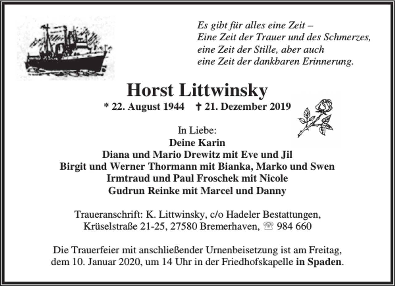 <p>Es gibt für alles eine Zeit –<br />Eine Zeit der Trauer und des Schmerzes,<br />eine Zeit der Stille, aber auch<br />eine Zeit der dankbaren Erinnerung.</p><p>Horst Littwinsky</p><p>* 22. August 1944</p><p>B 21. Dezember 2019</p><p>In Liebe:<br />Deine Karin<br />Diana und Mario Drewitz mit Eve und Jil<br />Birgit und Werner Thormann mit Bianka, Marko und Swen<br />Irmtraud und Paul Froschek mit Nicole<br />Gudrun Reinke mit Marcel und Danny<br />Traueranschrift: K. Littwinsky, c/o Hadeler Bestattungen,<br />Krüselstraße 21-25, 27580 Bremerhaven, ℡ 984 660<br />Die Trauerfeier mit anschließender Urnenbeisetzung ist am Freitag,<br />dem 10. Januar 2020, um 14 Uhr in der Friedhofskapelle in Spaden.</p>