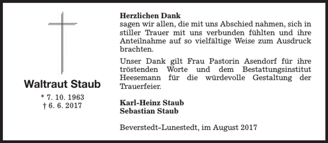 <p>Herzlichen Dank<br />sagen wir allen, die mit uns Abschied nahmen, sich in<br />stiller Trauer mit uns verbunden fühlten und ihre<br />Anteilnahme auf so vielfältige Weise zum Ausdruck<br />brachten.</p><p>Waltraut Staub<br />* 7. 10. 1963<br />† 6. 6. 2017</p><p>Unser Dank gilt Frau Pastorin Asendorf für ihre<br />tröstenden Worte und dem Bestattungsinstitut<br />Heesemann für die würdevolle Gestaltung der<br />Trauerfeier.<br />Karl-Heinz Staub<br />Sebastian Staub<br />Beverstedt-Lunestedt, im August 2017</p>
