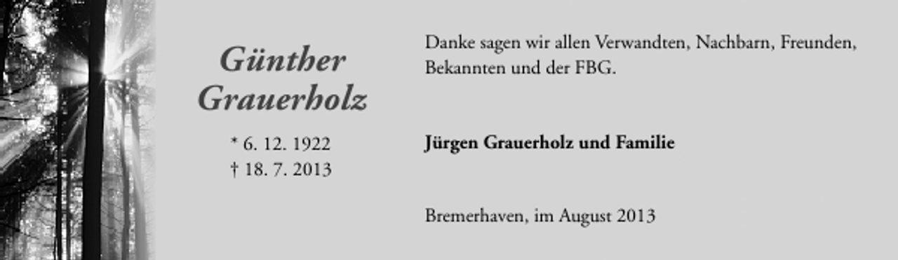 <p>Günther<br />Grauerholz<br />* 6. 12. 1922<br />† 18. 7. 2013</p><p>Danke sagen wir allen Verwandten, Nachbarn, Freunden,<br />Bekannten und der FBG.</p><p>Jürgen Grauerholz und Familie<br />Bremerhaven, im August 2013</p>