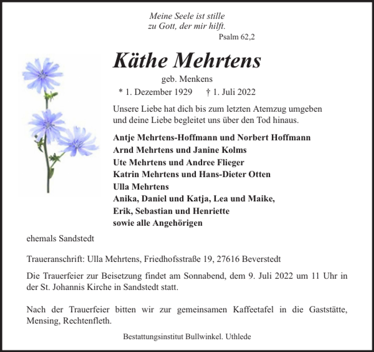 <p>Meine Seele ist stille<br />zu Gott, der mir hilft.</p><p>Psalm 62,2</p><p>Käthe Mehrtens<br />geb. Menkens<br />* 1. Dezember 1929 † 1. Juli 2022</p><p>Unsere Liebe hat dich bis zum letzten Atemzug umgeben<br />und deine Liebe begleitet uns über den Tod hinaus.<br />Antje Mehrtens-Hoffmann und Norbert Hoffmann<br />Arnd Mehrtens und Janine Kolms<br />Ute Mehrtens und Andree Flieger<br />Katrin Mehrtens und Hans-Dieter Otten<br />Ulla Mehrtens<br />Anika, Daniel und Katja, Lea und Maike,<br />Erik, Sebastian und Henriette<br />sowie alle Angehörigen<br />ehemals Sandstedt<br />Traueranschrift: Ulla Mehrtens, Friedhofsstraße 19, 27616 Beverstedt<br />Die Trauerfeier zur Beisetzung findet am Sonnabend, dem 9. Juli 2022 um 11 Uhr in<br />der St. Johannis Kirche in Sandstedt statt.<br />Nach der Trauerfeier bitten wir zur gemeinsamen Kaffeetafel in die Gaststätte,<br />Mensing, Rechtenfleth.<br />Bestattungsinstitut Bullwinkel. Uthlede</p>