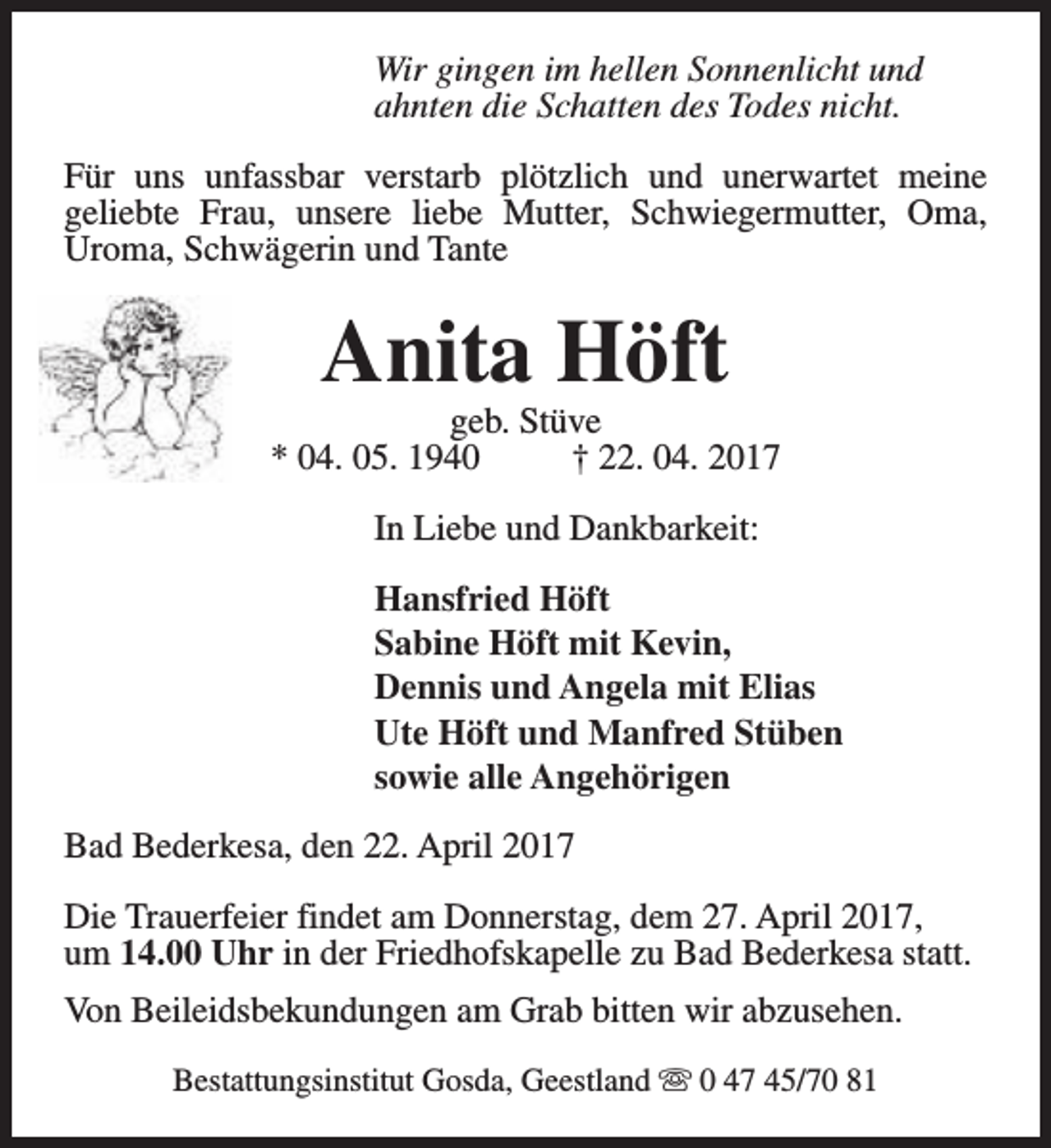 <p>Wir gingen im hellen Sonnenlicht und<br />ahnten die Schatten des Todes nicht.<br />Für uns unfassbar verstarb plötzlich und unerwartet meine<br />geliebte Frau, unsere liebe Mutter, Schwiegermutter, Oma,<br />Uroma, Schwägerin und Tante</p><p>Anita Höft</p><p>geb. Stüve<br />* 04. 05. 1940<br />† 22. 04. 2017<br />In Liebe und Dankbarkeit:<br />Hansfried Höft<br />Sabine Höft mit Kevin,<br />Dennis und Angela mit Elias<br />Ute Höft und Manfred Stüben<br />sowie alle Angehörigen<br />Bad Bederkesa, den 22. April 2017<br />Die Trauerfeier findet am Donnerstag, dem 27. April 2017,<br />um 14.00 Uhr in der Friedhofskapelle zu Bad Bederkesa statt.<br />Von Beileidsbekundungen am Grab bitten wir abzusehen.<br />Bestattungsinstitut Gosda, Geestland s 0 47 45/70 81</p>