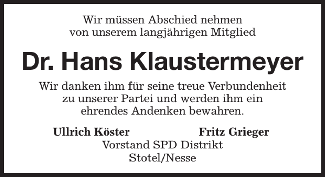 <p>Wir müssen Abschied nehmen<br />von unserem langjährigen Mitglied</p><p>Dr. Hans Klaustermeyer<br />Wir danken ihm für seine treue Verbundenheit<br />zu unserer Partei und werden ihm ein<br />ehrendes Andenken bewahren.<br />Ullrich Köster<br />Fritz Grieger<br />Vorstand SPD Distrikt<br />Stotel/Nesse</p>