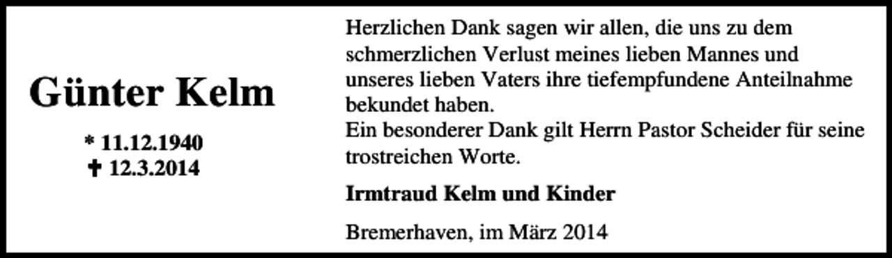 <p>Günter Kelm<br />* 11.12.1940<br />12.3.2014</p><p>Herzlichen Dank sagen wir allen, die uns zu dem<br />schmerzlichen Verlust meines lieben Mannes und<br />unseres lieben Vaters ihre tiefempfundene Anteilnahme<br />bekundet haben.<br />Ein besonderer Dank gilt Herrn Pastor Scheider für seine<br />trostreichen Worte.<br />Irmtraud Kelm und Kinder<br />Bremerhaven, im März 2014</p>