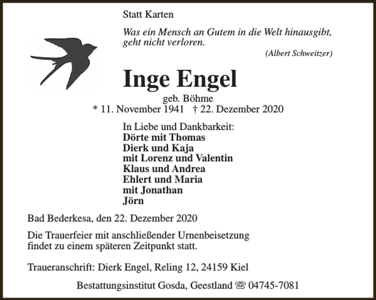 <p>Statt Karten<br />Was ein Mensch an Gutem in die Welt hinausgibt,<br />geht nicht verloren.</p><p>(Albert Schweitzer)</p><p>Inge Engel</p><p>geb. Böhme<br />* 11. November 1941 † 22. Dezember 2020<br />In Liebe und Dankbarkeit:<br />Dörte mit Thomas<br />Dierk und Kaja<br />mit Lorenz und Valentin<br />Klaus und Andrea<br />Ehlert und Maria<br />mit Jonathan<br />Jörn<br />Bad Bederkesa, den 22. Dezember 2020<br />Die Trauerfeier mit anschließender Urnenbeisetzung<br />findet zu einem späteren Zeitpunkt statt.<br />Traueranschrift: Dierk Engel, Reling 12, 24159 Kiel<br />Bestattungsinstitut Gosda, Geestland s 04745-7081</p>