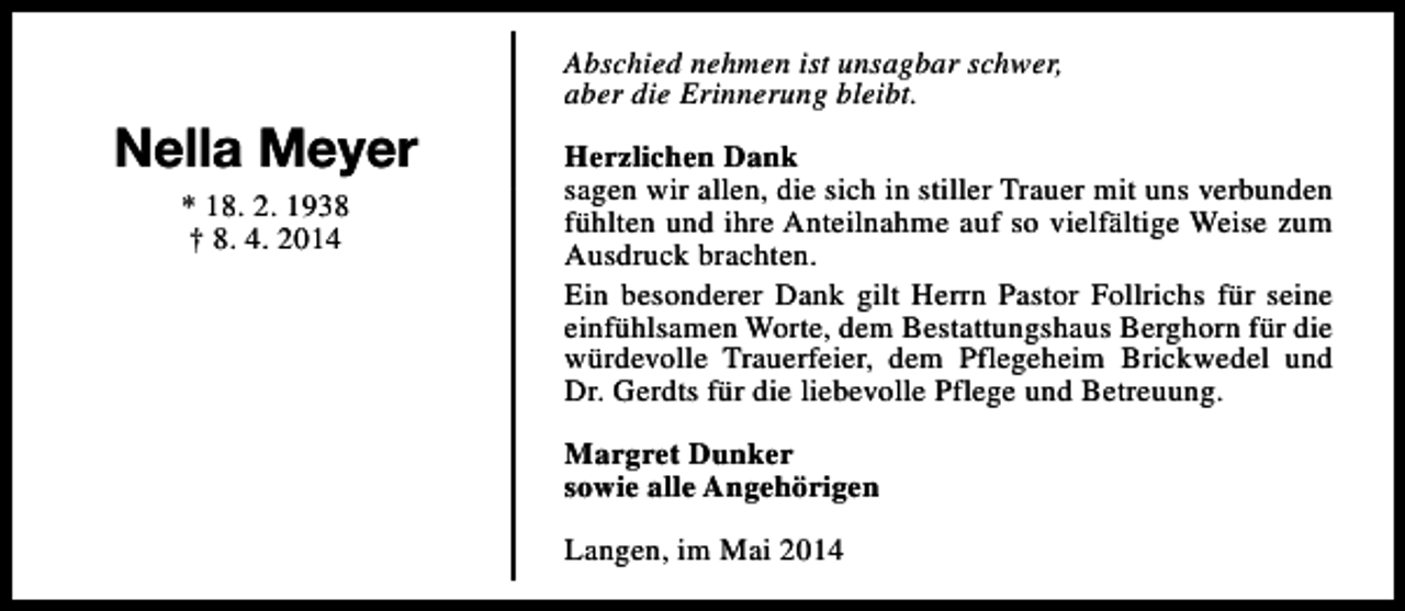 <p>Nella Meyer<br />* 18. 2. 1938<br />† 8. 4. 2014</p><p>Abschied nehmen ist unsagbar schwer,<br />aber die Erinnerung bleibt.<br />Herzlichen Dank<br />sagen wir allen, die sich in stiller Trauer mit uns verbunden<br />fühlten und ihre Anteilnahme auf so vielfältige Weise zum<br />Ausdruck brachten.<br />Ein besonderer Dank gilt Herrn Pastor Follrichs für seine<br />einfühlsamen Worte, dem Bestattungshaus Berghorn für die<br />würdevolle Trauerfeier, dem Pflegeheim Brickwedel und<br />Dr. Gerdts für die liebevolle Pflege und Betreuung.<br />Margret Dunker<br />sowie alle Angehörigen<br />Langen, im Mai 2014</p>