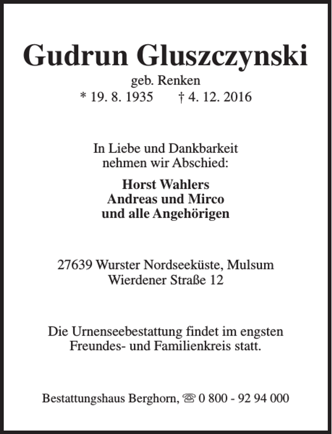 <p>Gudrun Gluszczynski<br />geb. Renken<br />* 19. 8. 1935<br />† 4. 12. 2016<br />In Liebe und Dankbarkeit<br />nehmen wir Abschied:<br />Horst Wahlers<br />Andreas und Mirco<br />und alle Angehörigen<br />27639 Wurster Nordseeküste, Mulsum<br />Wierdener Straße 12<br />Die Urnenseebestattung findet im engsten<br />Freundes- und Familienkreis statt.<br />Bestattungshaus Berghorn, s 0 800 - 92 94 000</p>