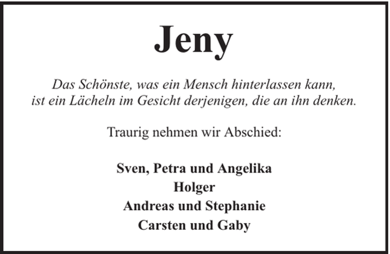 <p>Jeny<br />Das Schönste, was ein Mensch hinterlassen kann,<br />ist ein Lächeln im Gesicht derjenigen, die an ihn denken.<br />Traurig nehmen wir Abschied:<br />Sven, Petra und Angelika<br />Holger<br />Andreas und Stephanie<br />Carsten und Gaby</p>
