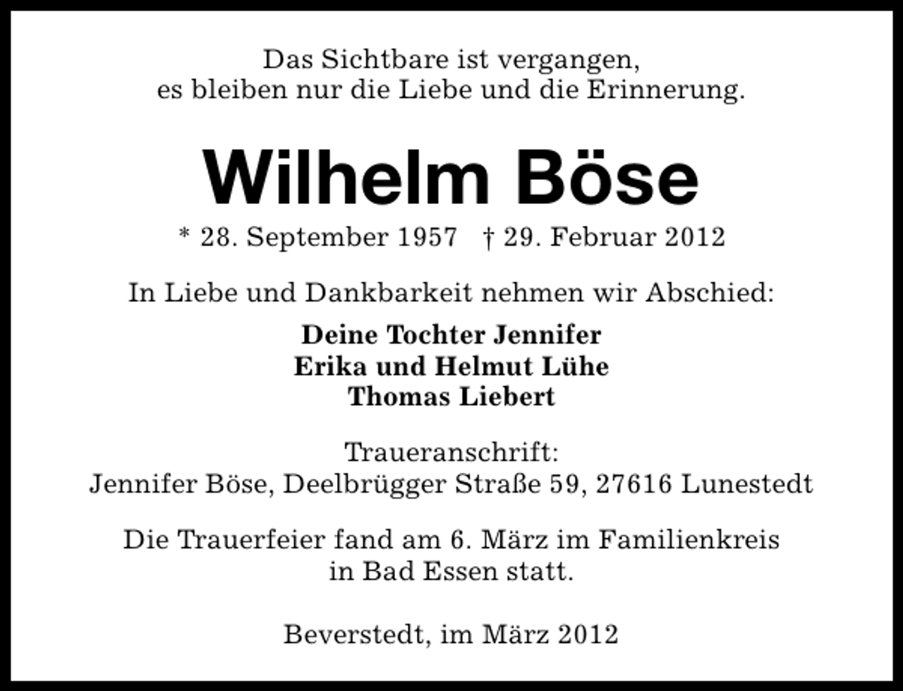 <p>Das Sichtbare ist vergangen,<br />es bleiben nur die Liebe und die Erinnerung.</p>
<p>Wilhelm Böse</p>
<p>* 28. September 1957 † 29. Februar 2012<br />In Liebe und Dankbarkeit nehmen wir Abschied:<br />Deine Tochter Jennifer<br />Erika und Helmut Lühe<br />Thomas Liebert<br />Traueranschrift:<br />Jennifer Böse, Deelbrügger Straße 59, 27616 Lunestedt<br />Die Trauerfeier fand am 6. März im Familienkreis<br />in Bad Essen statt.<br />Beverstedt, im März 2012</p>