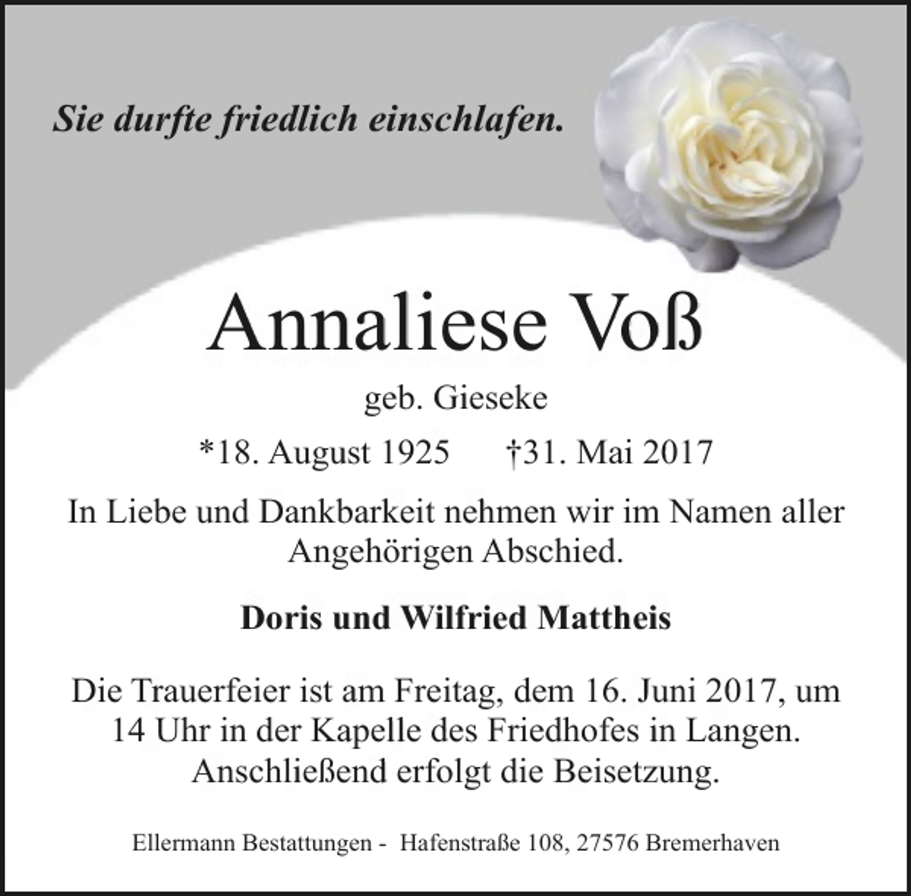 <p>Sie durfte friedlich einschlafen.</p><p>Annaliese Voß<br />geb. Gieseke</p><p>*18. August 1925</p><p>†31. Mai 2017</p><p>In Liebe und Dankbarkeit nehmen wir im Namen aller<br />Angehörigen Abschied.<br />Doris und Wilfried Mattheis<br />Die Trauerfeier ist am Freitag, dem 16. Juni 2017, um<br />14 Uhr in der Kapelle des Friedhofes in Langen.<br />Anschließend erfolgt die Beisetzung.<br />Ellermann Bestattungen - Hafenstraße 108, 27576 Bremerhaven</p>