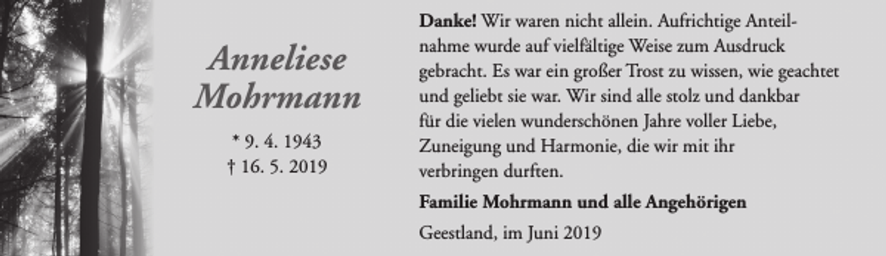 <p>Anneliese<br />Mohrmann<br />* 9. 4. 1943<br />† 16. 5. 2019</p><p>Danke! Wir waren nicht allein. Aufrichtige Anteilnahme wurde auf vielfältige Weise zum Ausdruck<br />gebracht. Es war ein großer Trost zu wissen, wie geachtet<br />und geliebt sie war. Wir sind alle stolz und dankbar<br />für die vielen wunderschönen Jahre voller Liebe,<br />Zuneigung und Harmonie, die wir mit ihr<br />verbringen durften.<br />Familie Mohrmann und alle Angehörigen<br />Geestland, im Juni 2019</p>