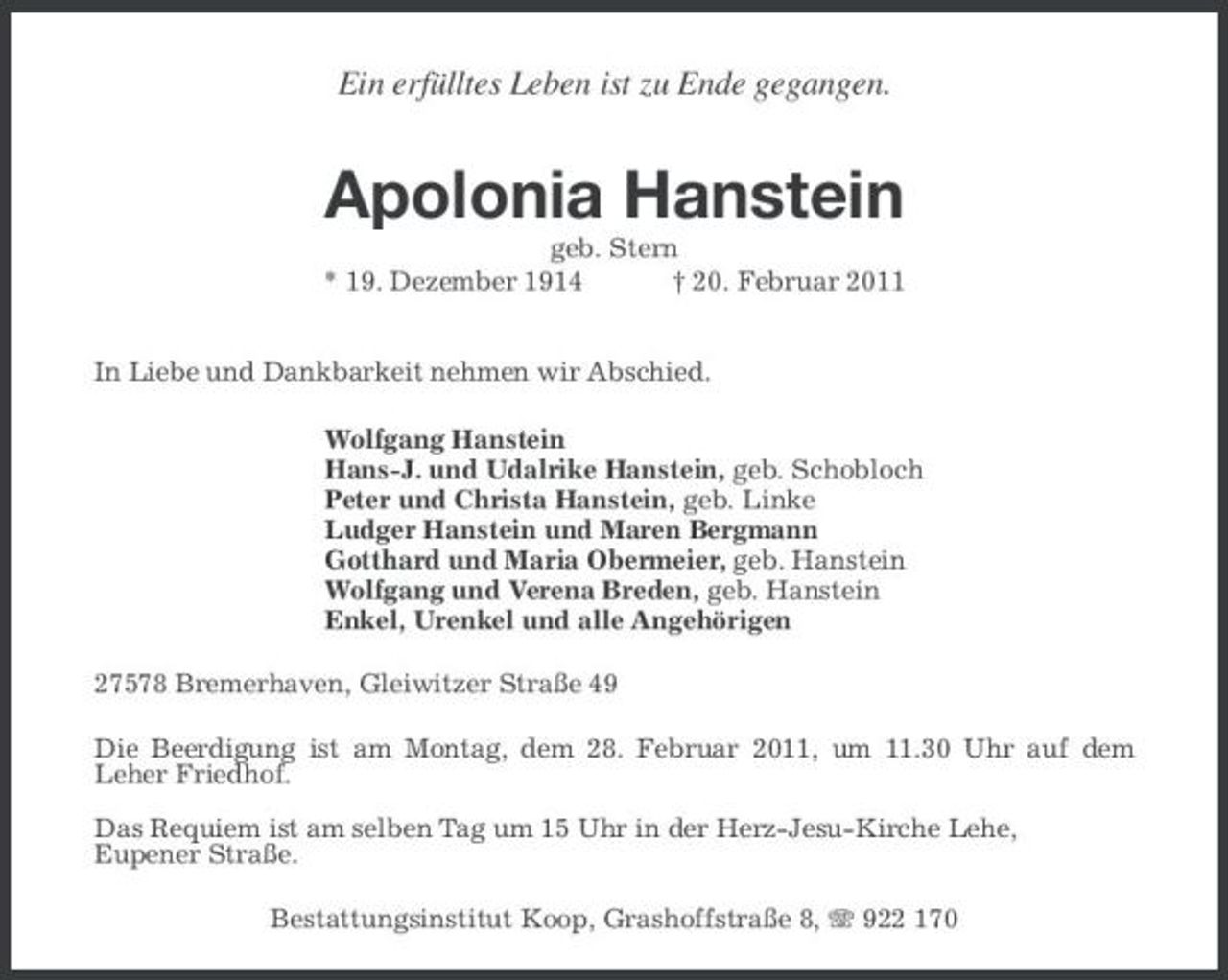 <p>Ein erfülltes Leben ist zu Ende gegangen.</p><p>Apolonia Hanstein<br />geb. Stern<br />* 19. Dezember 1914 † 20. Februar 2011</p><p>In Liebe und Dankbarkeit nehmen wir Abschied.<br />Wolfgang Hanstein<br />Hans-J. und Udalrike Hanstein, geb. Schobloch<br />Peter und Christa Hanstein, geb. Linke<br />Ludger Hanstein und Maren Bergmann<br />Gotthard und Maria Obermeier, geb. Hanstein<br />Wolfgang und Verena Breden, geb. Hanstein<br />Enkel, Urenkel und alle Angehörigen<br />27578 Bremerhaven, Gleiwitzer Straße 49<br />Die Beerdigung ist am Montag, dem 28. Februar 2011, um 11.30 Uhr auf dem<br />Leher Friedhof.</p><p>Das Requiem ist am selben Tag um 15 Uhr in der Herz-Jesu-Kirche Lehe,<br />Eupener Straße.<br />Bestattungsinstitut Koop, Grashoffstraße 8, T 922 170</p>
