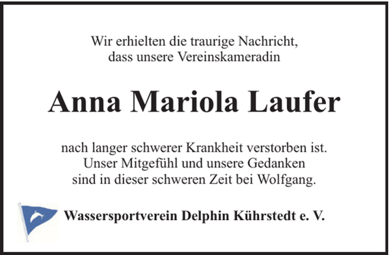 <p>Wir erhielten die traurige Nachricht,<br />dass unsere Vereinskameradin</p><p>Anna Mariola Laufer<br />nach langer schwerer Krankheit verstorben ist.<br />Unser Mitgefühl und unsere Gedanken<br />sind in dieser schweren Zeit bei Wolfgang.<br />Wassersportverein Delphin Kührstedt e. V.</p>