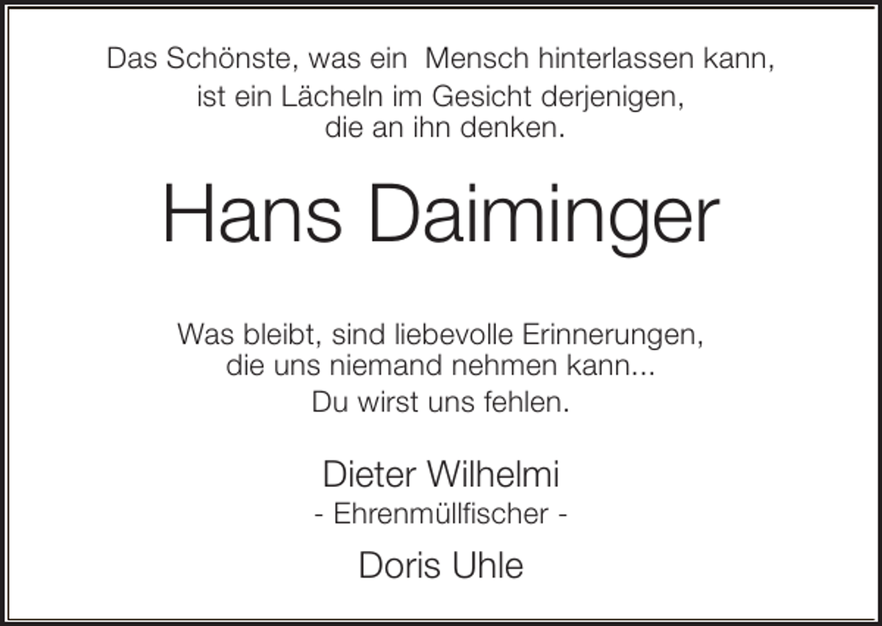 <p>Das Schönste, was ein Mensch hinterlassen kann,<br />ist ein Lächeln im Gesicht derjenigen,<br />die an ihn denken.</p><p>Hans Daiminger<br />Was bleibt, sind liebevolle Erinnerungen,<br />die uns niemand nehmen kann...<br />Du wirst uns fehlen.</p><p>Dieter Wilhelmi</p><p>- Ehrenmüllfischer -</p><p>Doris Uhle</p>
