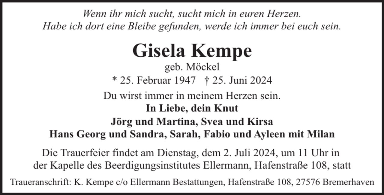 <p>Wenn ihr mich sucht, sucht mich in euren Herzen.<br />Habe ich dort eine Bleibe gefunden, werde ich immer bei euch sein.</p><p>Gisela Kempe</p><p>geb. Möckel<br />* 25. Februar 1947 † 25. Juni 2024<br />Du wirst immer in meinem Herzen sein.<br />In Liebe, dein Knut<br />Jörg und Martina, Svea und Kirsa<br />Hans Georg und Sandra, Sarah, Fabio und Ayleen mit Milan<br />Die Trauerfeier findet am Dienstag, dem 2. Juli 2024, um 11 Uhr in<br />der Kapelle des Beerdigungsinstitutes Ellermann, Hafenstraße 108, statt<br />Traueranschrift: K. Kempe c/o Ellermann Bestattungen, Hafenstraße 108, 27576 Bremerhaven</p>