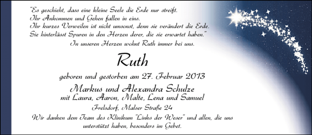 <p>"Es geschieht, dass eine kleine Seele die Erde nur streift.<br />Ihr Ankommen und Gehen fallen in eins.<br />Ihr kurzes Verweilen ist nicht umsonst, denn sie verändert die Erde.<br />Sie hinterlässt Spuren in den Herzen derer, die sie erwartet haben."<br />In unseren Herzen wohnt Ruth immer bei uns.</p>
<p>Ruth</p>
<p>geboren und gestorben am 27. Februar 2013</p>
<p>Markus und Alexandra Schulze</p>
<p>mit Laura, Aaron, Malte, Lena und Samuel</p>
<p>Frelsdorf, Malser Straße 24<br />Wir danken dem Team des Klinikum "Links der Weser" und allen, die uns<br />unterstützt haben, besonders im Gebet.</p>