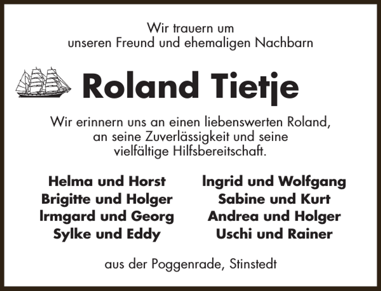 <p>Wir trauern um<br />unseren Freund und ehemaligen Nachbarn</p><p>Roland Tietje<br />Wir erinnern uns an einen liebenswerten Roland,<br />an seine Zuverlässigkeit und seine<br />vielfältige Hilfsbereitschaft.<br />Helma und Horst<br />Brigitte und Holger<br />lrmgard und Georg<br />Sylke und Eddy</p><p>lngrid und Wolfgang<br />Sabine und Kurt<br />Andrea und Holger<br />Uschi und Rainer</p><p>aus der Poggenrade, Stinstedt</p>