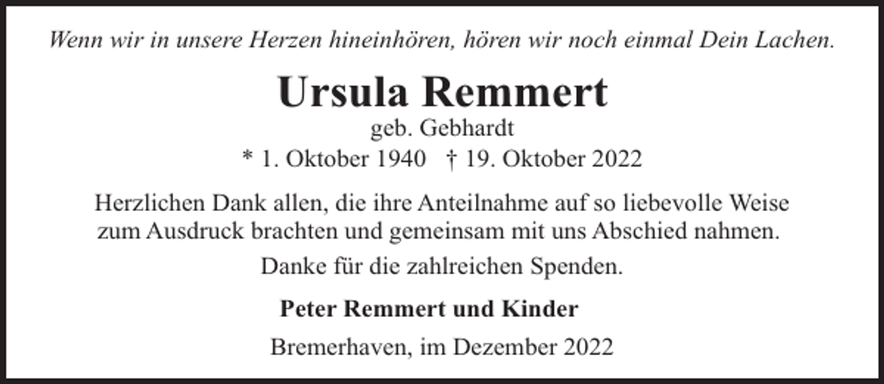 <p>Wenn wir in unsere Herzen hineinhören, hören wir noch einmal Dein Lachen.</p><p>Ursula Remmert</p><p>geb. Gebhardt<br />* 1. Oktober 1940 † 19. Oktober 2022<br />Herzlichen Dank allen, die ihre Anteilnahme auf so liebevolle Weise<br />zum Ausdruck brachten und gemeinsam mit uns Abschied nahmen.<br />Danke für die zahlreichen Spenden.<br />Peter Remmert und Kinder<br />Bremerhaven, im Dezember 2022</p>