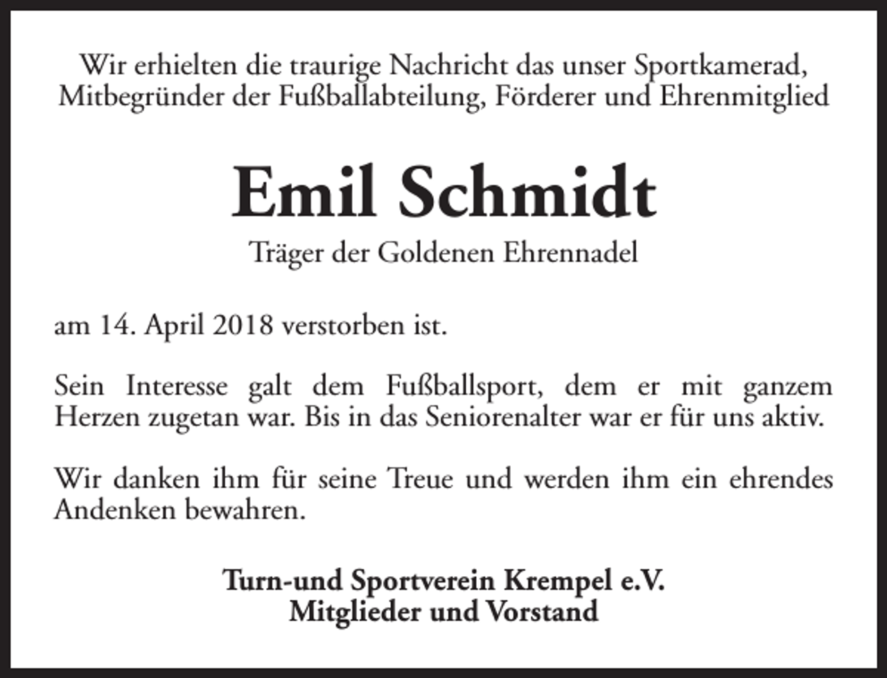 <p>Wir erhielten die traurige Nachricht das unser Sportkamerad,<br />Mitbegründer der Fußballabteilung, Förderer und Ehrenmitglied</p><p>Emil Schmidt<br />Träger der Goldenen Ehrennadel</p><p>am 14. April 2018 verstorben ist.<br />Sein Interesse galt dem Fußballsport, dem er mit ganzem<br />Herzen zugetan war. Bis in das Seniorenalter war er für uns aktiv.<br />Wir danken ihm für seine Treue und werden ihm ein ehrendes<br />Andenken bewahren.<br />Turn-und Sportverein Krempel e.V.<br />Mitglieder und Vorstand</p>
