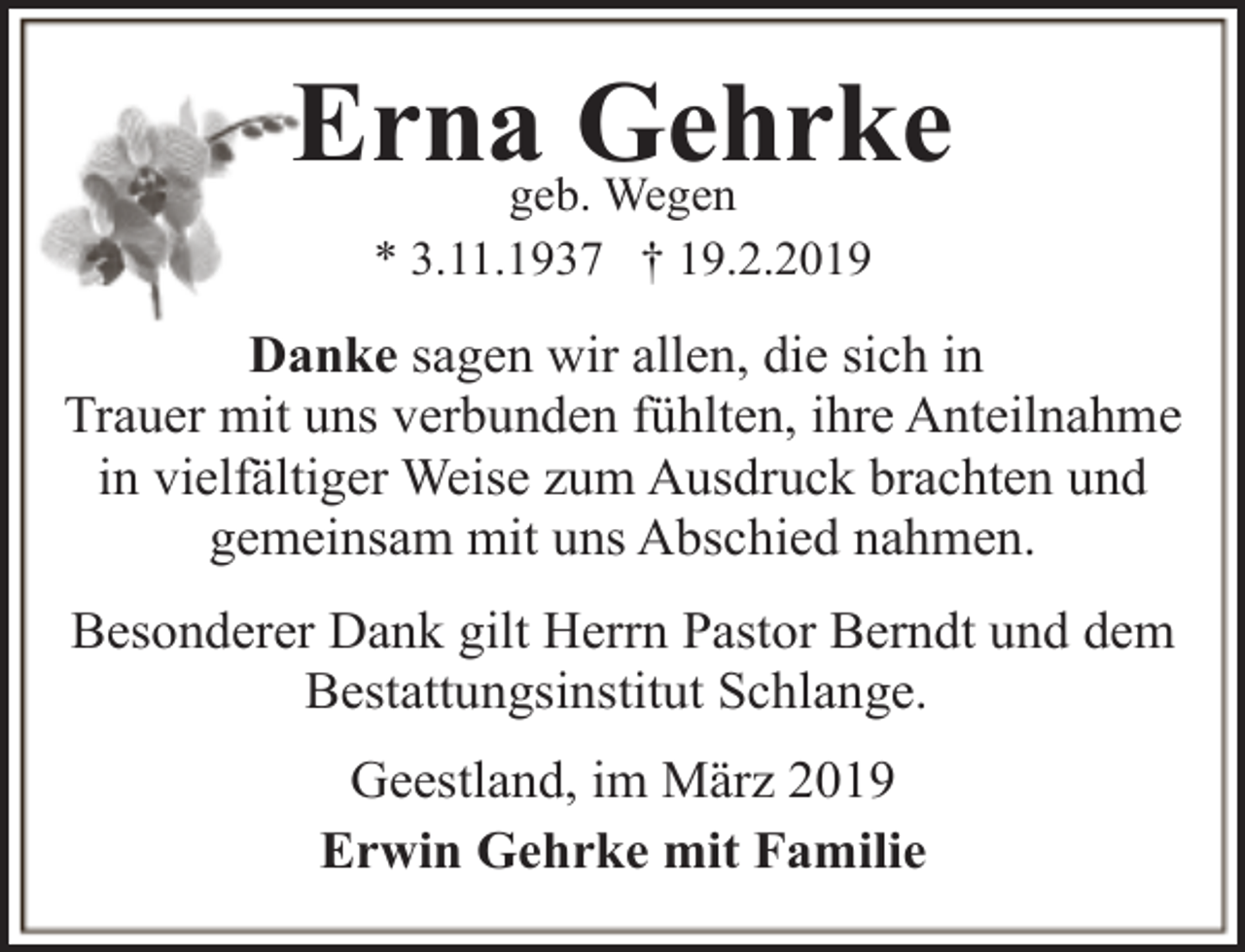 <p>Ernageb.Gehrke<br />Wegen<br />* 3.11.1937 † 19.2.2019</p><p>Danke sagen wir allen, die sich in<br />Trauer mit uns verbunden fühlten, ihre Anteilnahme<br />in vielfältiger Weise zum Ausdruck brachten und<br />gemeinsam mit uns Abschied nahmen.<br />Besonderer Dank gilt Herrn Pastor Berndt und dem<br />Bestattungsinstitut Schlange.<br />Geestland, im März 2019<br />Erwin Gehrke mit Familie</p>