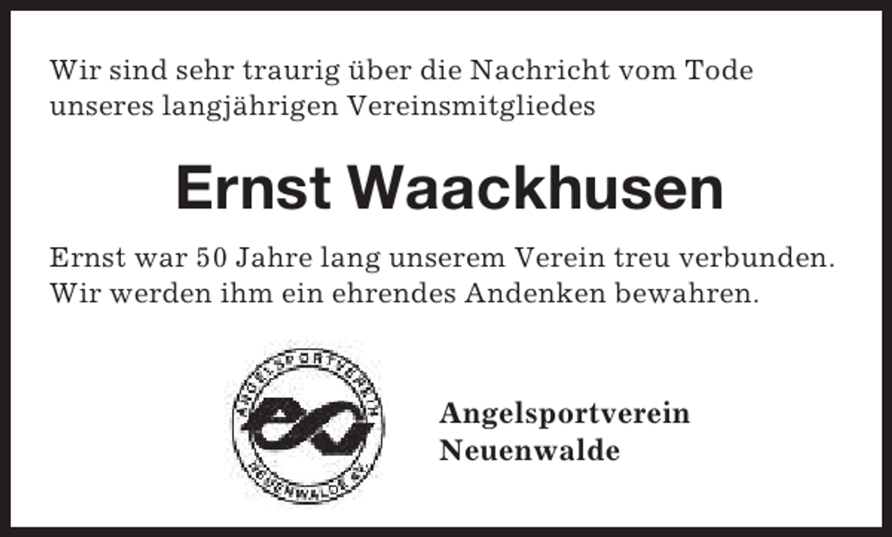 <p>Wir sind sehr traurig über die Nachricht vom Tode<br />unseres langjährigen Vereinsmitgliedes</p><p>Ernst Waackhusen<br />Ernst war 50 Jahre lang unserem Verein treu verbunden.<br />Wir werden ihm ein ehrendes Andenken bewahren.</p><p>Angelsportverein<br />Neuenwalde</p>